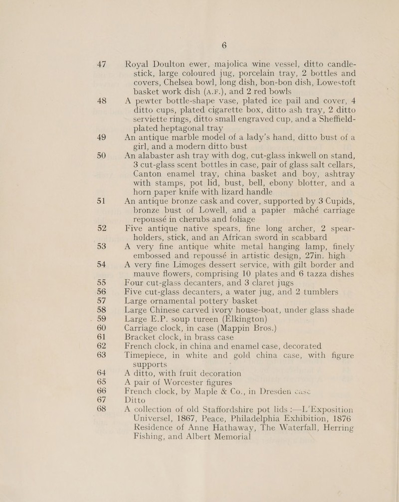 47 48 49 50 6 Royal Doulton ewer, majolica wine vessel, ditto candle- stick, large coloured jug, porcelain tray, 2 bottles and covers, Chelsea bowl, long dish, bon-bon dish, Lowestoft basket work dish (a.F.), and 2 red bowls A pewter bottle-shape vase, plated ice pail and cover, 4 ditto cups, plated cigarette box, ditto ash tray, 2 ditto serviette rings, ditto small engraved cup, and a Sheffield- plated heptagonal tray An antique marble model of a lady’s hand, ditto bust of a girl, and a modern ditto bust An alabaster ash tray with dog, cut-glass inkwell on stand, 3 cut-glass scent bottles in case, pair of glass salt cellars, Canton enamel tray, china basket and boy, ashtray with stamps, pot lid, bust, bell, ebony blotter, and a horn paper knife with lizard handle An antique bronze cask and cover, supported by 3 Cupids, bronze bust of Lowell, and a papier maché carriage repoussé in cherubs and foliage Five antique native spears, fine long archer, 2 spear- holders, stick, and an African sword in scabbard A very fine antique white metal hanging lamp, finely embossed and repoussé in artistic design, 27in. high A very fine Limoges dessert service, with gilt border and mauve flowers, comprising 10 plates and 6 tazza dishes Four cut-glass decanters, and 3 claret jugs Five cut-glass decanters, a water jug, and 2 tumblers Large ornamental pottery basket Large Chinese carved ivory house-boat, under glass shade Large E.P. soup tureen (Elkington) Carriage clock, in case (Mappin Bros.) Bracket clock, in brass case French clock, in china and enamel case, decorated Timepiece, in white and gold china case, with figure supports A ditto, with fruit decoration A pair of Worcester figures French clock, by Maple &amp; Co., in Dresden case Ditto A collection of old Staffordshire pot lids :—L’Exposition Universel, 1867, Peace, Philadelphia Exhibition, 1876 Residence of Anne Hathaway, The Waterfall, Herring Fishing, and Albert Memorial