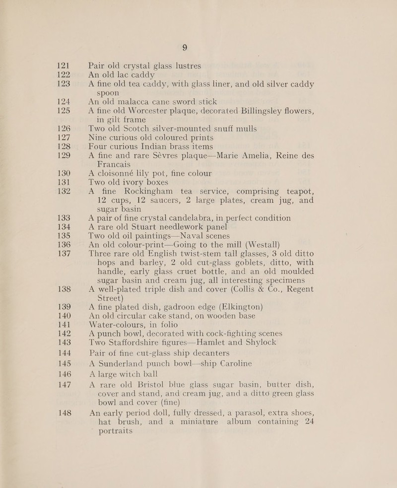Pair old crystal glass lustres An old lac caddy A fine old tea caddy, with glass liner, and old silver caddy spoon An old malacca cane sword stick A fine old Worcester plaque, decorated Billingsley flowers, in gilt frame Two old Scotch silver-mounted snuff mulls Nine curious old coloured prints Four curious Indian brass items A fine and rare Sevres plaque—Marie Amelia, Reine des Francais A cloisonné lily pot, fine colour Two old ivory boxes A fine Rockingham tea service, comprising teapot, 12 cups, 12 saucers, 2 large plates, cream jug, and sugar basin A pair of fine crystal candelabra, in perfect condition A rare old Stuart needlework panel Two old oil paintings—Naval scenes An old colour-print—Going to the mill (Westall) Three rare old English twist-stem tall glasses, 3 old ditto hops and barley, 2 old cut-glass goblets, ditto, with handle, early glass cruet bottle, and an old moulded sugar basin and cream jug, all interesting specimens A well-plated triple dish and cover (Collis &amp; Co., Regent Street) A fine plated dish, gadroon edge (Elkington) An old circular cake stand, on wooden base Water-colours, in folio A punch bowl, decorated with cock-fighting scenes Two Staffordshire figures—Hamlet and Shylock Pair of fine cut-glass ship decanters A Sunderland punch bowl—ship Caroline A large witch ball A rare old Bristol blue glass sugar basin, butter dish, cover and stand, and cream jug, and a ditto green glass bowl and cover (fine) An early period doll, fully dressed, a parasol, extra shoes, hat brush, and a miniature album containing 24 portraits