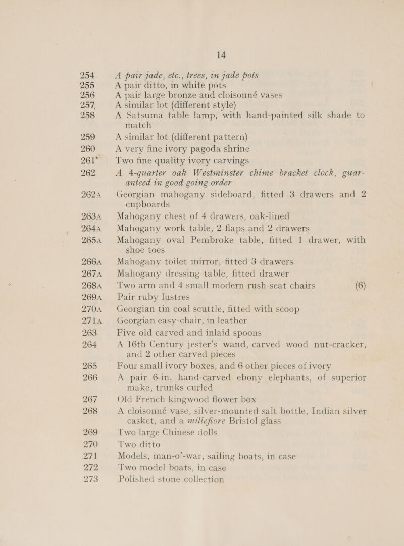 254 259 256 297, 258 259 260 261 262 262A 263A 264A 266A 267A 268A 269A 270A 271A 263 264 265 266 267 268 269 270 ait 212, 273 14 A par jade, etc., trees, in jade pots A pair ditto, in white pots A pair large bronze and cloisonné vases A similar lot (different style) A Satsuma table lamp, with hand-painted silk shade to match A similar lot (different pattern) A very fine ivory pagoda shrine Two fine quality ivory carvings A 4-quarter oak Westminster chime bracket clock, guar- anteed in good going order Georgian mahogany sideboard, fitted 3 drawers and 2 cupboards Mahogany chest of 4 drawers, oak-lined Mahogany work table, 2 flaps and 2 drawers shoe toes Mahogany toilet mirror, fitted 3 drawers Mahogany dressing table, fitted drawer Two arm and 4 small modern rush-seat chairs (6) Pair ruby lustres Georgian tin coal scuttle, fitted with scoop Georgian easy-chair, in leather Five old carved and inlaid spoons A 16th Century jester’s wand, carved wood nut-cracker, and 2 other carved pieces Four small ivory boxes, and 6 other pieces of ivory A pair 6-in. hand-carved ebony elephants, of superior make, trunks curled Old French kingwood flower box A cloisonné vase, silver-mounted salt bottle, Indian silver casket, and a millefiore Bristol glass Two large Chinese dolls Two ditto Models, man-o’-war, sailing boats, in case Two model boats, in case Polished stone collection 