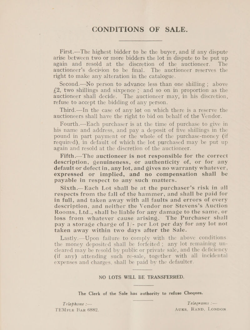 First.—The highest bidder to be the buyer, and if any dispute arise between two or more bidders the lot in dispute to be put up again and resold at the discretion of the auctioneer. The auctioneer’s decision to be final. The auctioneer reserves the right to make any alteration in the catalogue. Second.—No person to advance less than one shilling ; above £2, two shillings and sixpence ; and so on in proportion as the auctioneer shall decide. The auctioneer may, in his discretion, refuse to accept the bidding of any person. Third.—In the case of any lot on which there is a reserve the auctioneers shall have the right to bid on behalf of the Vendor. Fourth.—Each purchaser is at the time of purchase to give in his name and address, and pay a deposit of five shillings in the pound in part payment or the whole of the purchase-money (if required), in default of which the lot purchased may be put up again and resold at the discretion of the auctioneer. Fifth.— The auctioneer is not responsible for the correct description, GSenuineness, or authenticity of, or for any default or defect in, any lot, and gives no warranty whatever, expressed or implied, and no compensation shall be payable in respect to any such matters. Sixth.— Each Lot shall be at the purchaser’s risk in all respects from the fall of the hammer, and shall be paid for in full, and taken away with all faults and errors of every description, and neither the Vendor nor Stevens’s Auction Rooms, Ltd., shall be liable for any damage to the same, or loss from whatever cause arising. The Purchaser shall pay a storage charée of 1/- per Lot per day for any lot not taken away within two days after the Sale. Lastly.—Upon failure to comply with the above conditions the money deposited shall be forfeited ; any lot remaining un- cleared may be resold by public or private sale, and the deficiency (if any) attending such re-sale, together with all incidental expenses and charges, shall be paid by the defaulter. NO LOTS WILL BE TRANSFERRED. The Clerk of the Sale has authority to refuse Cheques. Telephone :— Telegrams :— TEMPp Le Bar 6882. Auxks, RAND, LONDON