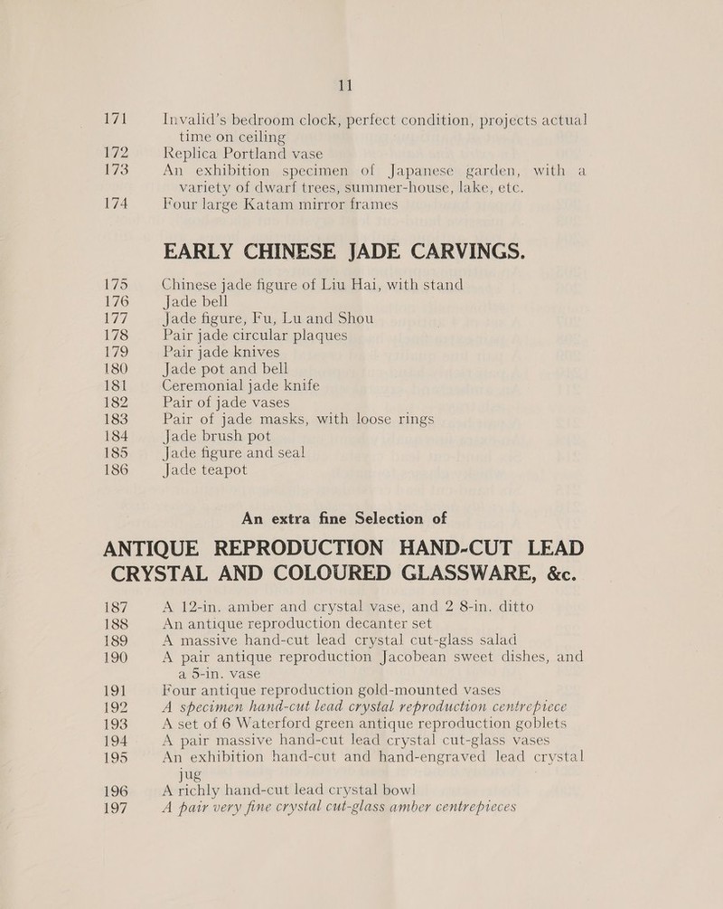 185 186 11 Invalid’s bedroom clock, perfect condition, projects actual time on ceiling Replica Portland vase An exhibition specimen of Japanese garden, with a variety of dwarf trees, summer-house, lake, etc. Four large Katam mirror frames EARLY CHINESE JADE CARVINGS. Chinese jade figure of Liu Hai, with stand Jade bell Jade figure, Fu, Lu and Shou Pair jade circular plaques Pair jade knives Jade pot and bell Ceremonial jade knife Pair of jade vases Pair of jade masks, with loose rings Jade brush pot Jade figure and seal JaGetcapot An extra fine Selection of 187 188 189 190 to 192 193 194 195 196 197 A 12-in. amber and crystal vase, and 2 8-in. ditto An antique reproduction decanter set A massive hand-cut lead crystal cut-glass salad A pair antique reproduction Jacobean sweet dishes, and a 5-In. vase Four antique reproduction gold-mounted vases A specimen hand-cut lead crystal reproduction centreprece A set of 6 Waterford green antique reproduction goblets A pair massive hand-cut lead crystal cut-glass vases An exhibition hand-cut and hand-engraved lead crystal sit 3 A richly hand-cut lead crystal bowl A pair very fine crystal cut-glass amber centrepieces
