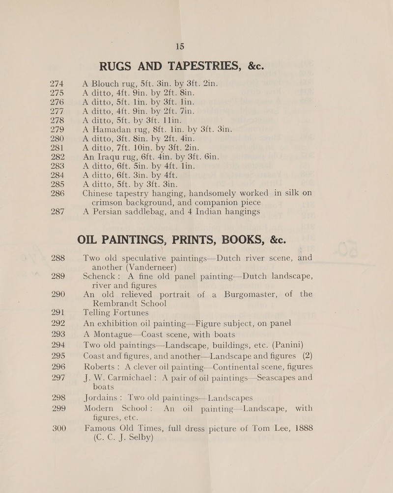 274 2795 276 277 278 210 280 281 282 283 284 285 286 287 288 289 290 291 292 293 294 295 296 297 298 299 300 15 RUGS AND TAPESTRIES, &amp;c. A Blouch rug, 5ft. 3in. by 3ft. 2in. A ditto, 4ft. 9in. by 2it. 8in. A ditto, 5ft. lim. by Sit. Lin. A ditto, 4ft. 9in. by 2ft. 7in. A ditto, 5ft. by 3ft. 1lin. A Hamadan rug, 8ft. lin. by 3ft. 3in. A ditto, 3ft. 8in. by 2ft. 4in. A ditto, 7it. 10in, by 3i, 21n. An Iraqu rug, 6ft. 4in. by 3ft. 6in. A ditto, 6ft. 5in. by 4ft. Lin. A ditto, 6ft. 3in. by 4ft. A ditto; Sit. by 3it. 31m. Chinese tapestry hanging, handsomely worked in silk on crimson background, and companion piece A Persian saddlebag, and 4 Indian hangings Two old speculative paintings—Dutch river scene, and another (Vanderneer) Schenck: A fine old panel painting—Dutch landscape, river and figures An old relieved portrait of a Burgomaster, of the Rembrandt School Telling Fortunes An exhibition oil painting—Figure subject, on panel A Montague—Coast scene, with boats Two old paintings—Landscape, buildings, etc. (Panini) Coast and figures, and another—Landscape and figures (2) Roberts : A clever oil painting——Continental scene, figures J. W. Carmichael: A pair of oil paintings—Seascapes and boats Jordains : Two old paintings—Landscapes Modern School: An _ oil painting—Landscape, with figures, etc. Famous Old Times, full dress picture of Tom Lee, 1888