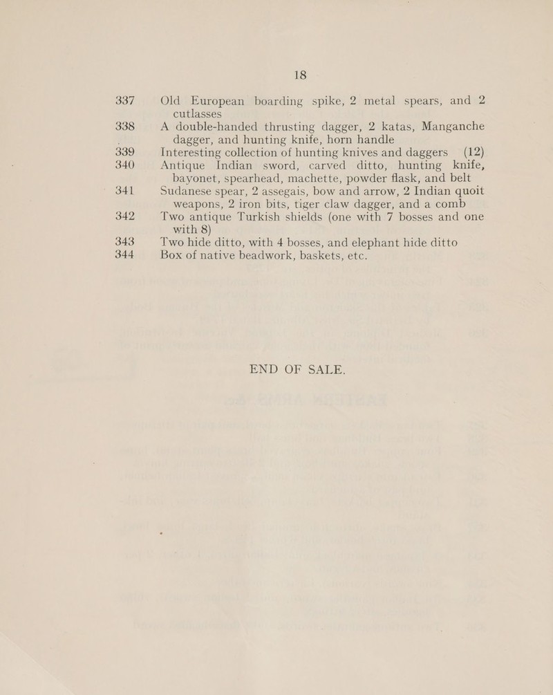 ae7 338 339 340 341 342 343 344 18 Old European boarding spike, 2 metal spears, and 2 cutlasses A double-handed thrusting dagger, 2 katas, Manganche dagger, and hunting knife, horn handle Interesting collection of hunting knives and daggers (12) Antique Indian sword, carved ditto, hunting knife, bayonet, spearhead, machette, powder flask, and belt Sudanese spear, 2 assegais, bow and arrow, 2 Indian quoit weapons, 2 iron bits, tiger claw dagger, and a comb Two antique Turkish shields (one with 7 bosses and one with 8) Two hide ditto, with 4 bosses, and elephant hide ditto Box of native beadwork, baskets, etc. END OF SALE.