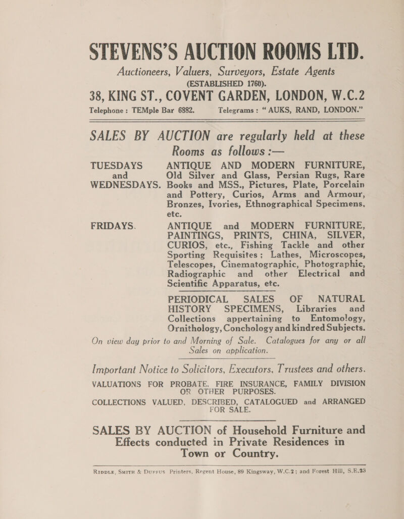 STEVENS’S AUCTION ROOMS LTD. Auctioneers, Valuers, Surveyors, Estate Agents (ESTABLISHED 1766). 38, KING ST., COVENT GARDEN, LONDON, W.C.2 Telephone : TEMple Bar 6882. Telegrams: “ AUKS, RAND, LONDON.” SALES BY AUCTION are regularly held at these Rooms as follows :— TUESDAYS ANTIQUE AND MODERN FURNITURE, and Old Silver and Glass, Persian Rugs, Rare WEDNESDAYS. Books and MSS., Pictures, Plate, Porcelain and Pottery, Curios, Arms and Armour, Bronzes, Ivories, Ethnographical Specimens, etc. FRIDAYS. ANTIQUE and MODERN FURNITURE, PAINTINGS, PRINTS, CHINA, SILVER, CURIOS, etc., Fishing Tackle and other Sporting Requisites; Lathes, Microscopes, Telescopes, Cinematographic, Photographic, Radiographic and other Electrical and Scientific Apparatus, etc. PERIODICAL SALES OF NATURAL HISTORY SPECIMENS, Libraries’ and Collections appertaining to Entomology, Ornithology, Conchology and kindred Subjects. On view day prior to and Morning of Sale. Catalogues for any or all Sales on application.  Important Notice to Solicitors, Executors, Trustees and others. VALUATIONS FOR PROBATE, FIRE INSURANCE, FAMILY DIVISION OR OTHER PURPOSES. COLLECTIONS VALUED, DESCRIBED, CATALOGUED and ARRANGED FOR SALE. SALES BY AUCTION of Household Furniture and Effects conducted in Private Residences in Town or Country. Rippe, SmitH &amp; Durrus Printers, Regent House, 89 Kingsway, W.C.2; and Forest Hill, S.E.23