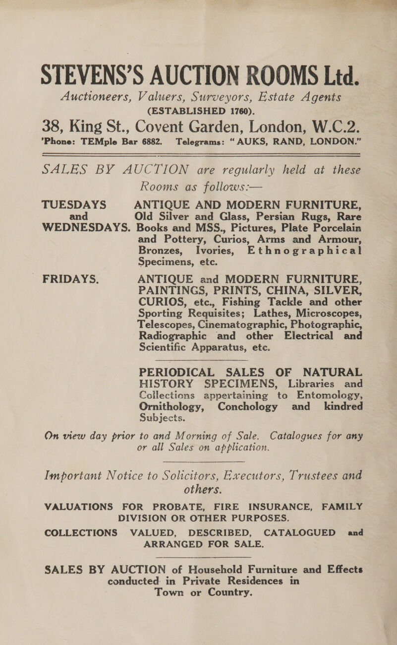STEVENS’S AUCTION ROOMS Ltd. Auctioneers, Valuers, Surveyors, Estate Agents (ESTABLISHED 1760). 38, King St., Covent Garden, London, W.C.2. ’Phone: TEMple Bar 6882. Telegrams: “ AUKS, RAND, LONDON.” SALES BY AUCTION are regularly held at these Rooms as follows :— TUESDAYS ANTIQUE AND MODERN FURNITURE, and Old Silver and Glass, Persian Rugs, Rare WEDNESDAYS. Books and MSS., Pictures, Plate Porcelain and Pottery, Curios, Arms and Armour, Bronzes, Ivories, Ethnographical Specimens, etc. FRIDAYS. ANTIQUE and MODERN FURNITURE, PAINTINGS, PRINTS, CHINA, SILVER, CURIOS, etc., Fishing Tackle and other Sporting Requisites; Lathes, Microscopes, Telescopes, Cinematographic, Photographic, Radiographic and other Electrical and Scientific Apparatus, etc. PERIODICAL SALES OF NATURAL HISTORY SPECIMENS, Libraries and Collections appertaining to Entomology, Ornithology, Conchology and_ kindred Subjects. On view day prior to and Morning of Sale. Catalogues for any or all Sales on application. Important Notice to Solicitors, Executors, Trustees and others. VALUATIONS FOR PROBATE, FIRE INSURANCE, FAMILY DIVISION OR OTHER PURPOSES. COLLECTIONS VALUED, DESCRIBED, CATALOGUED and ARRANGED FOR SALE.  SALES BY AUCTION of Household Furniture and Effects conducted in Private Residences in Town or Country. 