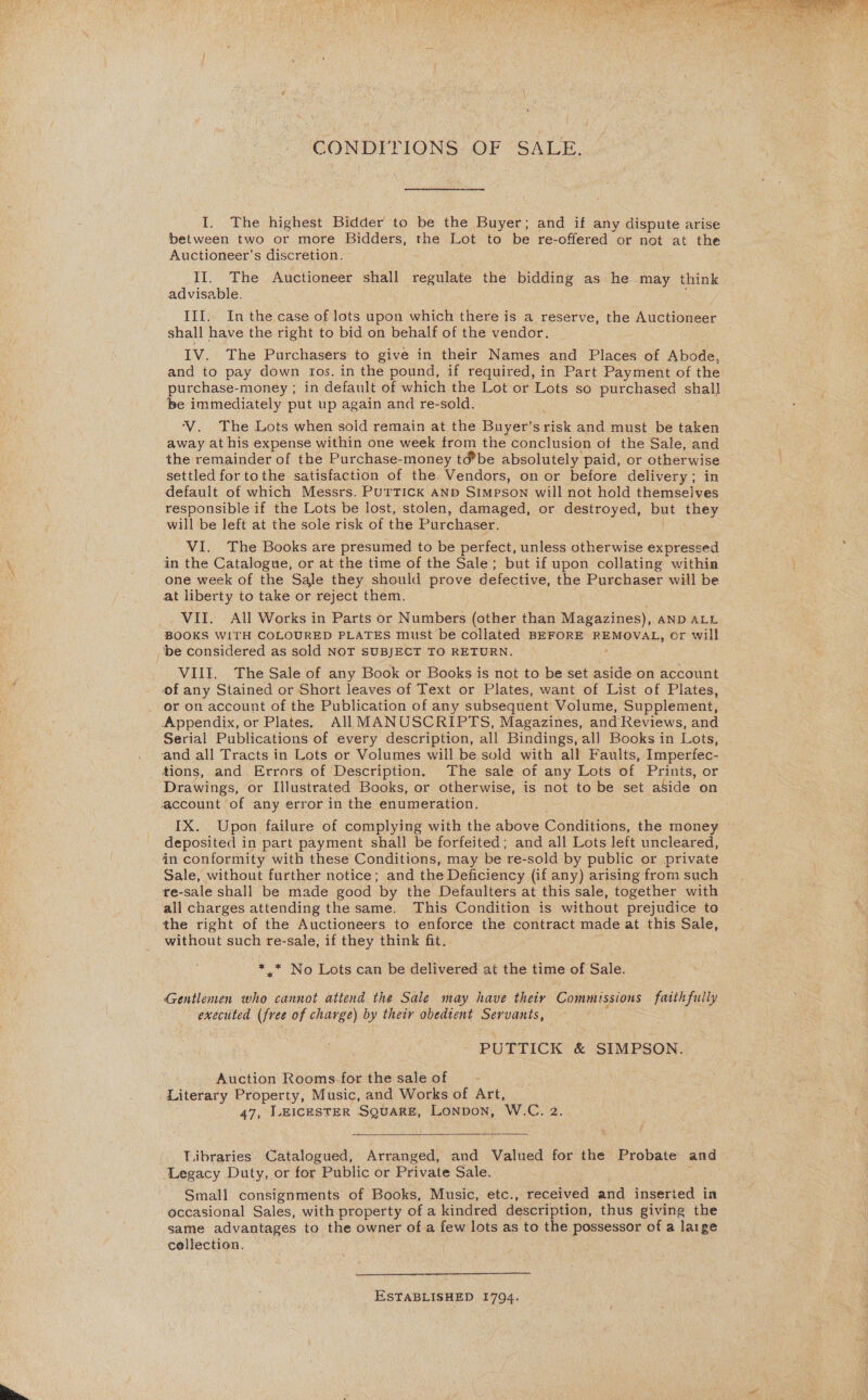  CONDITIONS. OF SALE. I. The highest Bidder to be the Buyer; and if any dispute arise between two or more Bidders, the Lot to be re-offered or not at the Auctioneer’s discretion. II. The Auctioneer shall regulate the bidding as he may think advisable. III.. In the case of lots upon which there is a reserve, the Sie. ae shall have the right to bid on behalf of the vendor. IV. The Purchasers to give in their Names and Places of Abode, and to pay down tos. in the pound, if required, in Part Payment of the purchase-money ; in default of which the Lot or Lots so purchased shall be immediately put up again and re-sold. ‘V. The Lots when sold remain at the Buyer’srisk and must be taken away at his expense within one week from the conclusion of the Sale, and the remainder of the Purchase-money tébe absolutely paid, or He settled for tothe satisfaction of the Vendors, on or before delivery ; default of which Messrs. PUTTICK AND Simpson will not hold ihemeciges responsible if the Lots be lost, stolen, damaged, or destroyed, but they will be left at the sole risk of the Purchaser. VI. The Books are presumed to be perfect, unless otherwise expressed in the Catalogue, or at the time of the Sale; but if upon collating within one week of the Sale they should prove defective, the Purchaser will be at liberty to take or reject them. VII. All Works in Parts or Numbers (other than Wu arcey AND ALL BOOKS WITH COLOURED PLATES must be collated BEFORE REMOVAL, or will be considered as sold NOT SUBJECT TO RETURN. VIII. The Sale of any Book or Books is not to be set aside on account of any Stained or Short leaves of Text or Plates, want of List of Plates, . or on account of the Publication of any subsequent Volume, Supplement, Appendix, or Plates. All MANUSCRIPTS, Magazines, and Reviews, and Serial Publications of every description, all Bindings, all Books in Lots, and all Tracts in Lots or Volumes will be sold with all Faults, Imperfec- tions, and Errors of Description. The sale of any Lots of Prints, or Drawings, or Illustrated Books, or otherwise, is not to be set aside on account of any error in the enumeration. IX. Upon failure of complying with the above Conditions, the money deposited i in part payment shall be forfeited; and all Lots left uncleared, in conformity with these Conditions, may be re-sold by public or private Sale, without further notice; and the Deficiency (if any) arising from such re-sale shall be made good by the Defaulters at this sale, together with all charges attending the same. This Condition is without prejudice to the right of the Auctioneers to enforce the contract made at this Sale, without such re-sale, if they think fit. *,* No Lots can be delivered at the time of Sale. Gentlemen who cannot attend the Sale may have their Commissions peat execited one of charge) by their obedtent senor PUTTICK &amp; SIMPSON. Auction Rooms for the saleof - Literary Property, Music, and Works of Art, 47, LEICESTER SQUARE, LonpoN, W.C. 2.   Libraries Catalogued, Arranged, and Valued for the Probate and ‘Legacy Duty, or for Public or Private Sale. Small consignments of Books, Music, etc., received and inseried in occasional Sales, with property of a kindred description, thus giving the same advantages to the owner of a few lots as to the possessor of a large cellection. ESTABLISHED 1794.
