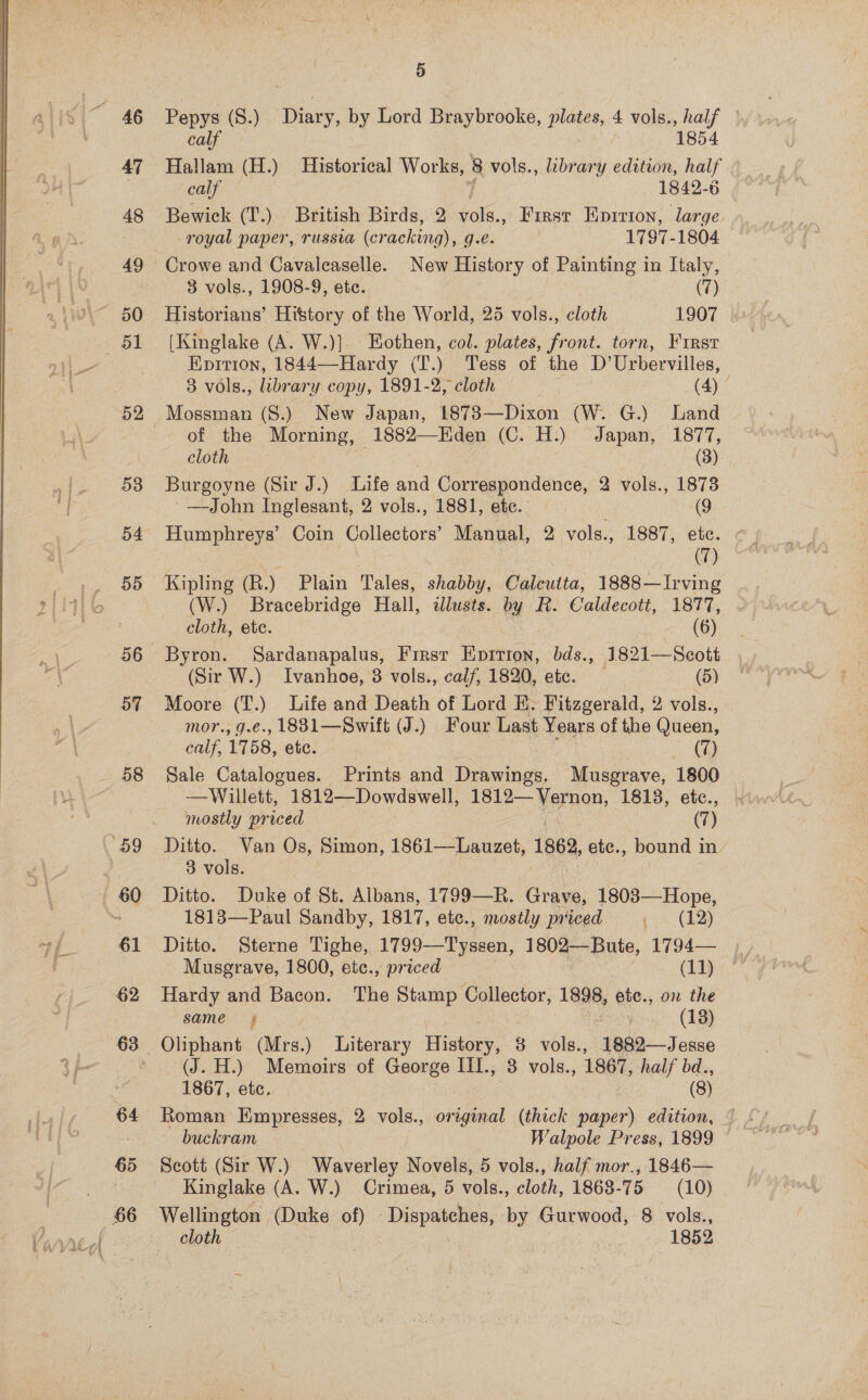 52 53 54 5d 56 57 58 59 60 61 62 64 65 i) Pepys (S.) Diary, by Lord Braybrooke, plates, 4 vols., half — calf / 1854 calf 1842-6 Bewick (T.) British Birds, 2 soe. First oaitae large royal paper, russia (cracking), g.e. | 1797-1804 Crowe and Cavaleaselle. New History of Painting in Italy, 3 vols., 1908-9, ete. | (7) Historians’ History of the World, 25 vols., cloth 1907 &amp; [Kinglake (A. W.)] EHothen, col. plates, front. torn, First Epition, 1844—Hardy (T.) Tess of the D’Urbervilles, 3 vols., library copy, 1891-2, cloth (4) © Mossman (S.) New Japan, 1873—Dixon (W. G.) Land of the Morning, 1882—Eden (C. H.) Japan, 1877, cloth | (3) Burgoyne (Sir J.) Life and Correspondence, 2 vols., 1873 —John Inglesant, 2 vols., 1881, etc. @g Humphreys’ Coin Collectors’ Manual, 2 vols., 1887, etc. (7) Kipling (R.) Plain Tales, shabby, Caleutta, 1888—Irving (W.) Bracebridge Hall, tlusts. by R. Caldecott, 1877, ~ cloth, ete. | (6) (Sir W.) Ivanhoe, 3 vols., calf, 1820, ete. (5) Moore (T.) Life and Death of Lord E. Fitzgerald, 2 vols., mor., g.€., 1881—Swift (J.) Four Last Years of the Queen, calf, 1758, etic. Ome. Sale Catalogues. Prints and The iucy, Musgrave, 1800 —Willett, 1812—Dowdswell, ae de 1818, etc., mostly priced (7) Ditto. Van Os, Simon, 1861—Lauzet, 1862, ete., bound in. 3 vols. Ditto. Duke of St. Albans, 1799—R. Grave, 1803—Hope, 1813—Paul Sandby, 1817, etc., mostly priced p< (125 Musgrave, 1800, etc., priced (11) Hardy and Bacon. The Stamp Collector, 1898, etc., on the same; | (13) Oliphant (Mrs.) Literary History, 8 vols., 1882—Jesse (J. H.) Memoirs of George IiI., 3 vols., 1867, half bd., 1867, etc. (8) Roman Empresses, 2 vols., pisgeal (thick paper) edition, buckram — Walpole Press, 1899 Scott (Sir W.) Waverley Novels, 5 vols., half mor., 1846— Kinglake (A. W.) Crimea, 5 vols., cloth, 1868-75 (10) cloth | : 1852