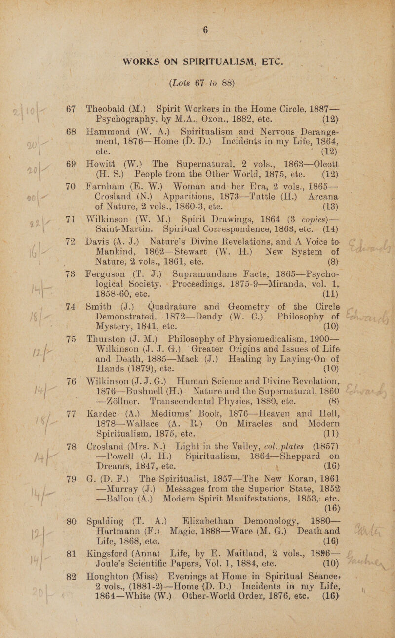 68 70 (mt 12 13 oi 76 ~] = 78 19 WORKS ON SPIRITUALISM, ETC. | (Lots 67. to 88) Theobald (M.) Spirit Workers in the Home Circle, 1887— _ Psychography, by M.A., Oxon., 1882, etc. | (12) Hammond (W. A.) a aes and Nervous Derange- ment, 1876—Home (D. dD») Incidents i in my Life, 1864, ete. ; a) Howitt (W.) The Bina 2 vols., 1863—Olcott (H. 8.) People from the Other World, 1875, ete. (12) Farnham (HE. W.) Woman and her Era, 2 vols., 1865— Crosland om) hpodee 1873—Tuttle ) Areana of Nature, 2 vols., 1860-3, etc. (13) Wilkinson (W. M.) Spirit Drawings, 1864 (3 copies)— Saint-Martin. Spiritual Correspondence, 1863, ete. (14) Davis (A. J.) Nature’s Divine Revelations, and. A Voice to: Mankind, 1862—Stewart (W. ae New System of Nature, 2 vols., 1861, ete. (8) Ferguson (Tf. J.) Supramundane Fads 1865—Psycho- logical Society. - Proceedings, 1875- 9—Miranda, vol. 1, 1858-60, ete. (11) Smith (J.) Quadrature and Cenmniey of the Circle Mystery, 1841, etc. (10) Thurston (J. M.) Philosophy of Physiomedicalism, 1900— Wilkinscn (J. J. G.) ‘Greater Origins and Issues of Life and Death, 1885—Mack (J.) Healing by Pees: On of Hands (1879), etc. (10) Wilkinson (J. J.G.) Human Science and Divine Revelation, -1876—Bushnell (H.). Nature and the Supernatural, 1860 < —ZOlner. Transcendental Physics, 1889, etc. pee (es Kardee. (A.) Mediums’ Book, 1876—Heaven and Hell, 1878—Wallace (A. R.) On Miracles and Modern Spiritualism, 1875, ete. — Re | (11) Crosland (Mrs. N.) Light in the Valley, col. plates (1857) —Powell (J. H.) Spiritualism, 1864—Sheppard on Dreams, 1847, etc.  how (EG) G. (D. F.) The Spiritualist, 1857—The New Koran, 1861 —Murray (J.) Messages from the Superior State, 1852 —Ballou (A.) Modern Spirit Manifestations, 1853,: ete. | (16) Spalding (T. A.) Elizabethan Demonology, 1880—- Hartmann (F.) Magic, 1888—Ware (M.G.) Death and Life, 1868, etc. | (16) Joule’s Scientific Papers, Vol. 1, 1884, etc. (10) Houghton (Miss) Evenings at Home in Spiritual Séance, 2, vols., (1881-2)—Home (D. D.) Incidents in my Life, 1864—White (W.) Other-World Order, 1876, etc. (16)