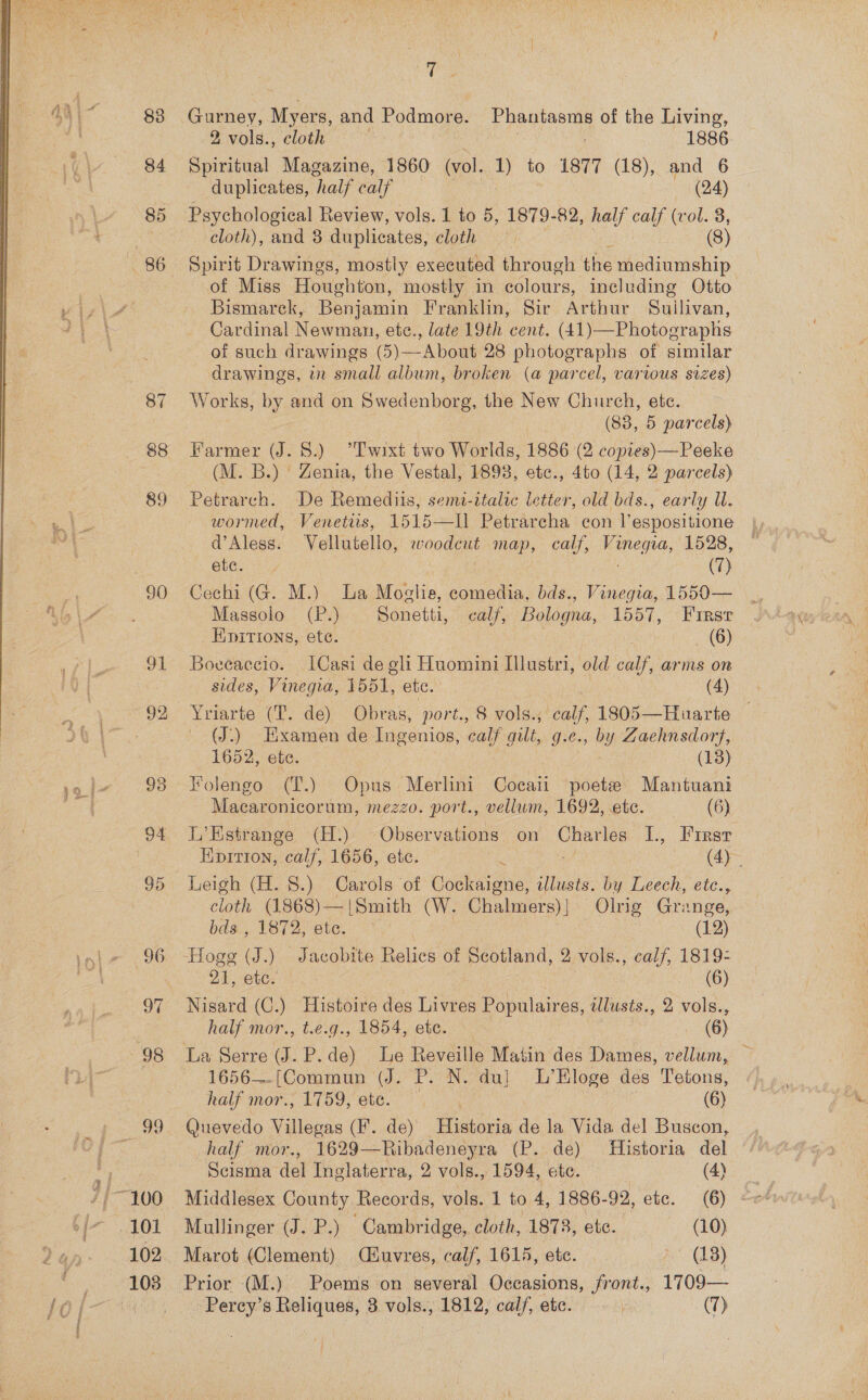 88 102 ; Gurney, Myers, and Podmore. Phantasms of the Living, 2 vols., cloth 1886. Spiritual Magazine, 1860 (vol. , to 1877 (18), and 6 duplicates, ‘half calf : (24) cloth), and 8 duplicates, cloth (8) of Miss Houghton, mostly in colours, including Otto Bismarck, Benjamin Franklin, Sir Arthur Suilivan, Cardinal Newman, ete., late 19th cent. (41)—Photographs of such drawings (5)—About 28 photographs of similar drawings, in small album, broken (a parcel, various sizes) W orks, by and on Swedenborg, the New Church, ete. (83, 5 parcels) Farmer (J. 8.) T'wixt two Worlds, 1886 (2 copies) —Peeke (M. B.) Zenia, the Vestal, 1898, ete., 4to (14, 2 parcels) Petrarch. De Remediis, semi-ttalic letter, old bds., early U. wormed, Venetits, 1515—I] Petrarcha con l’espositione d’Aless. Vellutello, woodcut map, calf, Aone: 1528, lesa | | (7) Cechi (G. M.) a Moslie, comedia, bds., Vinegia, 1550— Massolo (P.) Sonetti, calf, Bologna, 1557, Frrasr _ Kpitions, ete. (6) Boveaccio. [Casi de gli Huomini Ilustri, old calf, arms on sides, Vinegia, 1551, etc. (4) Yriarte (T. de) Obras, port., 8 vols.; calf, 1805—Huarte (J) Examen de Ingenios, calf gilt, g.e., by Zaehnsdort, 1652, ete. | (13) Folengo (T.) Opus Merlini Cocaii poete Mantuani Macaronicorum, mezzo. port., vellum, 1692, etc. (6) L’Estrange (H.) Observations on parle I., Firsr Eipirion, calf, 1656, ete. : eed 0 ey Leigh (H. §.) Carols of Cockaigne, illusts. by Leech, etc., cloth (1868)—|Smith (W. Chalmers)] Olrig Grange, bds., 1872, etc. | Nak : (12) 21, etc. (6) Nisard (C.) Histoire des Livres Populaires, illusts., 2 vols., half mor., t.e.g., 1854, ete. (6) 1656—.[(Commun (J. P. N. du] L’Hloge des Tetons, half mor., 1759, ete. . (6) Quevedo Villette (F. de) Historia de la Vida del Buscon, half mor., 1629—Ribadeneyra (P. de) Historia del Scisma del Inglaterra, 2 vols., 1594, ete. (4) Middlesex County Records, vols. 1 to 4, 1886-92, etc. (6) Mullinger (J. Be Cambridge, cloth, 1873, ete. (10) Marot (Clement) Ciuvres, calf, 1615, ete. (18) Prior (M.) Poems on several Occasions, jfront., 1709—