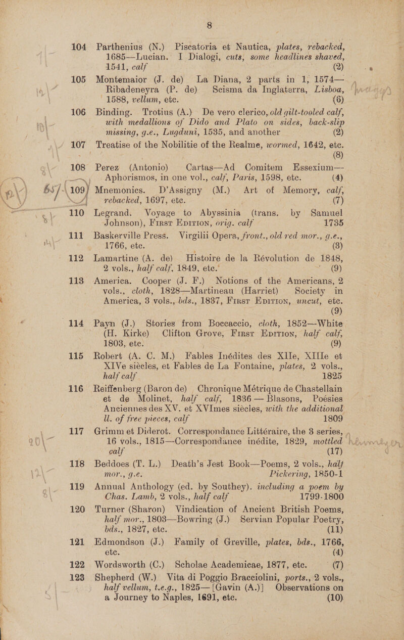 105 106 108 aarti Siinacst 111 112 113 115 116 117 118 119 120 121 122 123 8 1685—Lucian. I Dialogi, cuts, some headlines shaved, 1541, calf vege eo Ribadeneyra (P. de) Seistha da Het Lisboa, 1588, vellum, ete. (6) Binding. Trotius (A.} De vero clerico, old gilt-tooled calf, with medallions of Dido and Plato on sides, back-slip missing, g.e., Lugdunt, 1535, and another (2) Ajoatlee of the Nobilitie of the Realme, wormed, 1642, etc. (8) Perez pAnkokioy Cea Comitem Essexium— Aphorismos, in one vol., calf, Paris, 1598, ete. (4) Mnemonics. D’Assigny (M.) Art of Memory, calf, rebacked, 1697, ete. (7) Legrand. Voyage to Abyssinia (trans. by Samuel Johnson), First Epirion, orig. calf 1735 Baskerville Press. Virgilii Opera, front., old ved mor., g.e., 1766, ete. (3) 2 vols., half calf, 1849, etc.’ eee) America. Cooper (J. F.) Notions of the Americans, 2 vols., cloth, 1828—-Martineau (Harriet) Society in America, 8 vols., bds., 1837, Firsr Epirion, uncut, ete. (9) (H. Kirke) Clifton Grove, First Eprtion, half calf, 1808, ete. (9) Robert (A. C. M.) Fables Inédites des XIle, XIIle et XIVe siecles, et Fables de La Fontaine, plates, 2 vols., half calf 1825 Reiffenberg (Baron de) Chronique Métrique de Chastellain et de Molinet, half calf, 1886— Blasons, Poésies Anciennes des yy et XVImes siécles, with the additional Ul. of free pieces, calf 1809 calf 2 SAS Beddoes (T. L.) Death’s Jest Book—Poems, 2 vols., half mor., 9.é. Pickering, 1850-1 Annual Anthology (ed. by Southey). including a poem by Chas. Lamb, 2 vols., half calf | 3 1799-1800 Turner (Sharon) Vindication of Ancient British Poems, bas., 1827, ete. (11) Edmondson (J.) Family of Greville, plates, bds., 1766, ete. 3 (4) Wordsworth (C.) Scholae Academicae, 1877, etc. a) Shepherd (W.) Vita di Poggio Bracciolini, ports., 2 vols., half vellum, t.e.g., 1825— [Gavin (A.)] Observations on a Journey to Naples, 1691, etc. (10).