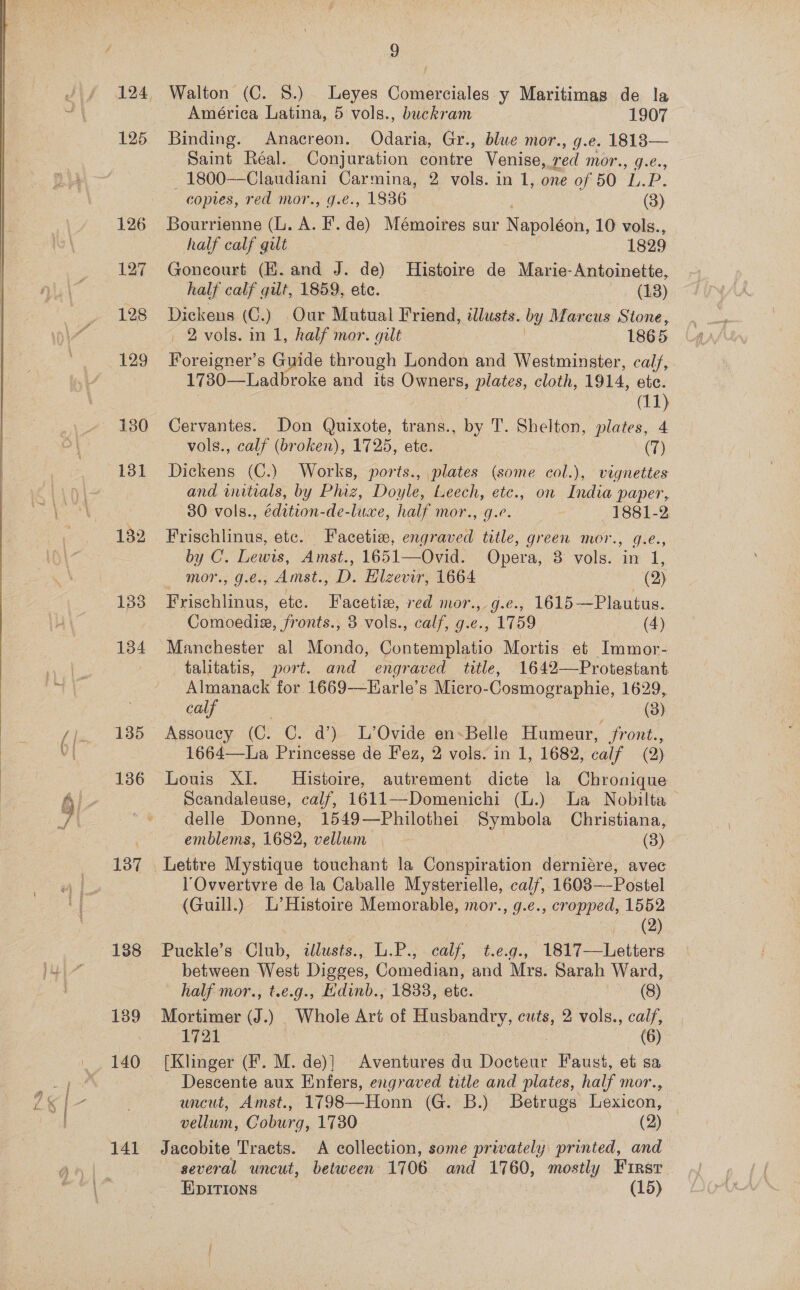   y — me, i Be 125 182 133 134 135 136 137 138 139 141 9 Walton (C. §.) Leyes Comerciales y Maritimas de la América Latina, 5 vols., buckram 1907 Binding. Anacreon. Odaria, Gr., blue mor., g.e. 18183— Saint Réal. Conjuration contre Venise, red mor., g.¢., ey ae 2 vols. in 1, one of 50 1p. copies, red mor. , 1836 (3) Bourrienne (L. A. .“ Mémoires sur olen 10 vols., half calf gilt 1829 Goncourt (KE. and J. de) Histoire de Marie-Antoinette, half calf gilt, 1859, ete. ~ » 48) ane (C.) Our Mutual Friend, illusés. by Marcus Stone, 2 vols. in 1, half mor. gilt 1865 Foreigner’s Guide through London and Westminster, calf, 1730—Ladbroke and its Owners, plates, cloth, 1914, etc. (11) Cervantes. Don Quixote, trans., by T. Shelton, plates, 4 vols., calf (broken), 1725, etc. (7) Dickens (C.) Works, ports., plates (some col.), vignettes and initials, by Phiz, Doyle, Leech, etc., on India paper, 30 vols., édition-de-luxe, half mor., g.e. 1881-2 Frischlinus, etc. Facetis, engraved title, green mor., g.e., by C. Lewis, Amst., 1651—Ovid. Opera, 3 vols. in 1, mor., g.e., Amst., D. Hlzevir, 1664 (2) Frischlinus, etc. Facetie, red mor., g.e., 1615—Plautus. Comoediz, fronts., 3 vols., calf, g.e., 1759 (4) Manchester al Mondo, Contemplatio Mortis: et Immor- talitatis, port. and engraved title, 1642—Protestant Almanack for 1669—Harle’s Micro-Cosmographie, 1629, calf | (3) Assoucy (C. C. d’) L’Ovide en-Belle Humeur, front., 1664—La Princesse de Fez, 2 vols. in 1, 1682, calf (2) Louis XI. Histoire, autrement dicte la Chronique Scandaleuse, calf, 1611—Domenichi (L.) La Nobilta— delle Donne, 1549—Philothei Symbola Christiana, emblems, 1682, vellum ; (3) l'Ovvertvre de la Caballe Mysterielle, calf, 1603—-Postel (Guill.) L’Histoire Memorable, mor., g.e., cropped, 1552 ey Puckle’s Club, illusts., L.P., calf, t.e.g., 1817—Letters between West Digges, Comedian, and Mrs. Sarah Ward, half mor., t.e.g., Hdinb., 1833, etc. (8) Mortimer (J.) Whole Art of Husbandry, cuts, 2 vols., calf, 1721 (6) [Klinger (F. M. de)] Aventures du Docteur Faust, et sa Descente aux Enfers, engraved title and plates, half mor., uncut, Amst., 1798—Honn (G. B.) Betrugs Lexicon, | vellum, Coburg, 1730 | (2) Jacobite Tracts. A collection, some privately printed, and several uncut, between 1706 and 1760, mostly Firsr EIpITIONS : (15)