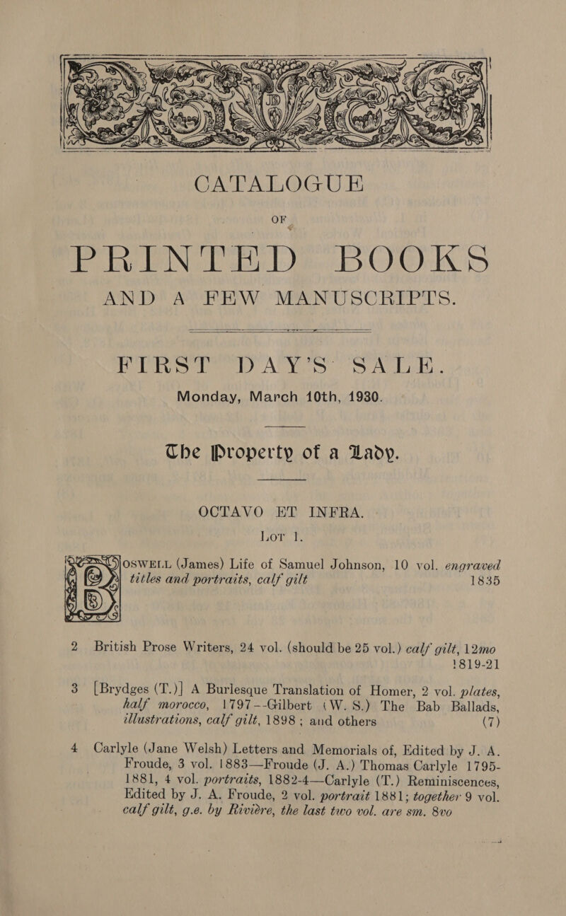 his —1)) a   CATALOGUE OF PRINTED BOOKS AND A FEW MANUSCRIPTS.  yore ae Cobo AVY SA. Lek... Monday, March 10th, 1930.  Che Property of a Lady.  1835  2 British Prose Writers, 24 vol. (should be 25 vol.) calf gilt, 12mo 1819-2] 3 [Brydges (T.)] A Burlesque Translation of Homer, 2 vol. plates, half morocco, 1797--Gilbert (W.S.) The Bab Ballads, illustrations, calf gilt, 1898; and others (7) 4 Carlyle (Jane Welsh) Letters and Memorials of, Edited by J. A. Froude, 3 vol. 1883—Froude (J. A.) Thomas Carlyle 1795- 1881, 4 vol. portraits, 1882-4—Carlyle (T.) Reminiscences, Kdited by J. A. Froude, 2 vol. portrait 1881; together 9 vol. calf gilt, g.e. by Riviere, the last two vol. are sm. 8vo