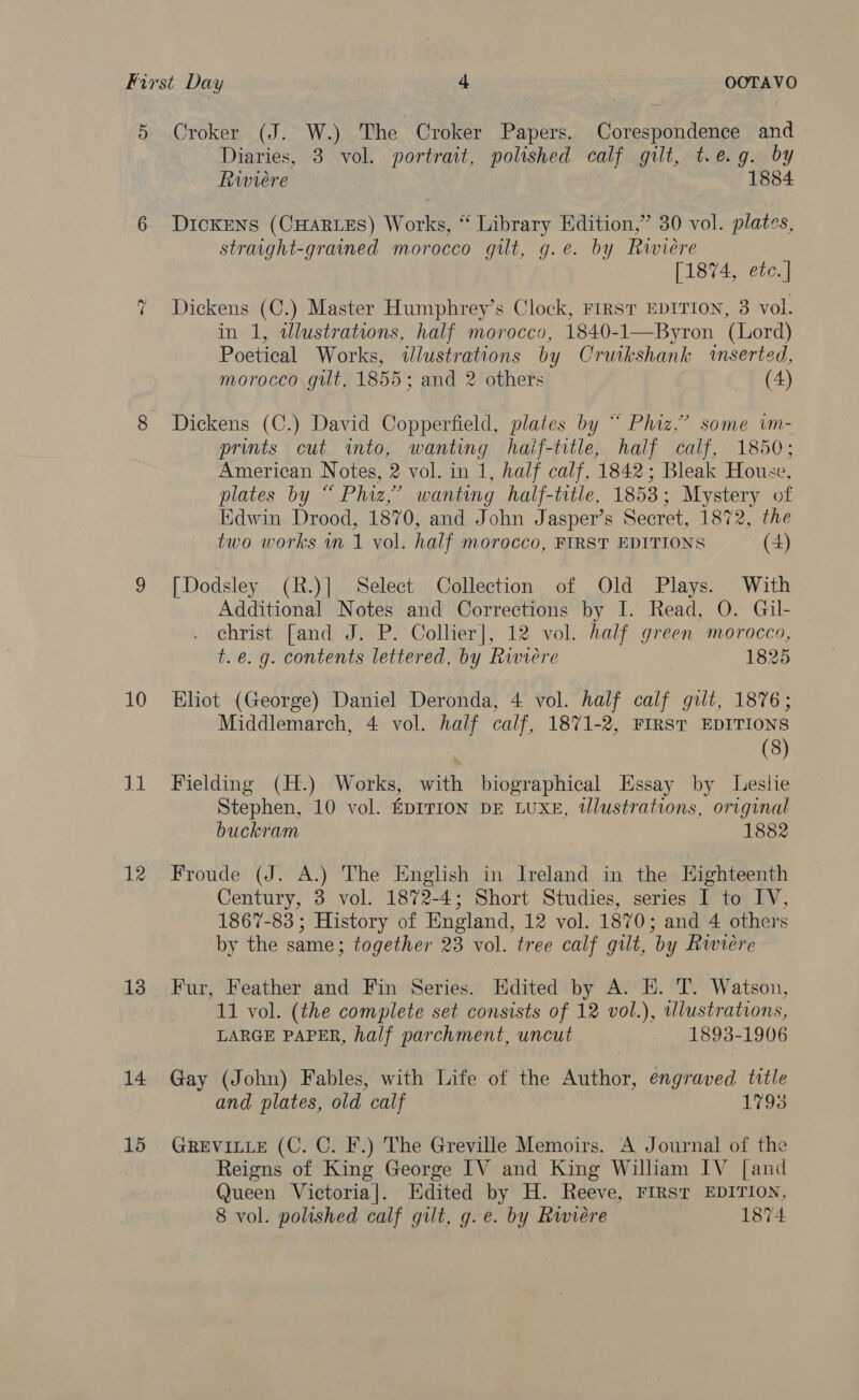 5 Croker (J. W.) The Croker Papers. Corespondence and Diaries, 3 vol. portrait, polished calf gilt, t.e.g. by Riviere } 1884 6 Dickens (CHARLES) Works, “ Library Edition,” 30 vol. plates, straight-grained morocco gilt, g.e. by Riwiere [1874, etc. ] Dickens (C.) Master Humphrey’s Clock, First EDITION, 3 vol. in 1, tlustrations, half morocco, 1840-1—Byron (Lord) Poetical Works, illustrations by Cruikshank ‘inserted, morocco gilt, 1855; and 2 others (4) ~s 8 Dickens (C.) David Copperfield, plates by “ Phiaz.” some im- prints cut into, wanting haif-trtle, half calf, 1850; American Notes, 2 vol. in 1, half calf, 1842; Bleak House, plates by “ Phiz,’ wanting half-title, 1853; Mystery of Edwin Drood, 1870, and John Jasper’s Secret, 1872, the two works m 1 vol. half morocco, FIRST EDITIONS (4) 9 [Dodsley (R.)] Select Collection of Old Plays. With Additional Notes and Corrections by I. Read, O. Gil- christ [and J. P. Collier], 12 vol. half green morocco, t.e. g. contents lettered, by Riviere 1825 10 Eliot (George) Daniel Deronda, 4 vol. half calf gilt, 1876; Middlemarch, 4 vol. half calf, 1871-2, FIRST EDITIONS (8) J1 Fielding (H.) Works, with biographical Essay by Lesiie Stephen, 10 vol. EDITION DE LUXE, tlustrations, original buckram 1882 12 Froude (J. A.) The English in Ireland in the Eighteenth Century, 3 vol. 1872-4; Short Studies, series I to IV, 1867-83 ; History of England, 12 vol. 1870; and 4 others by the same; together 23 vol. tree calf gilt, by Riviere 13 Fur, Feather and Fin Series. Hdited by A. EK. T. Watson, 11 vol. (the complete set consists of 12 vol.), wlustrations, LARGE PAPER, half parchment, uncut 1893-1906 14 Gay (John) Fables, with Life of the Author, engraved title and plates, old calf 17938 15 GrReEviLLE (C. C. F.) The Greville Memoirs. A Journal of the Reigns of King George IV and King William IV [and Queen Victoria]. Hdited by H. Reeve, FIRST EDITION, 8 vol. polished calf gilt, g.e. by Rwiére 1874