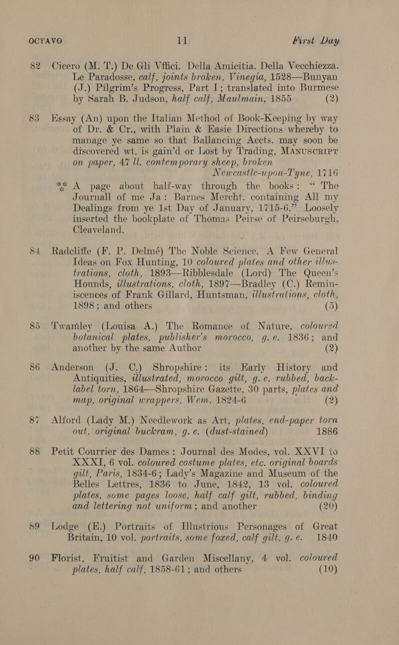 82 Cicero (M. T.) De Ghi Vffici. Della Amicitia. Della Vecchiezza. Le Paradosse, calf, joints broken, Vinegwa, 1528—Bunyan (J.) Pilgrim’s Progress, Part I; translated into Burmese by Sarah B. Judson, half calf, Maulmain, 1855 (2) 83 Essay (An) upon the Italian Method of Book-Keeping by way of Dr. &amp; Cr., with Plain &amp; Easie Directions whereby to manage ye same so that Ballancing Accts. may soon be discovered wt. is gain’d or Lost by Trading. MANUSCRIPT on paper, 47 ll. contemporary sheep, broken Newcastle-upon-Tyne, 1716 ** A page about half-way through the books: “ The Journall of me Ja: Barnes Mercht. containing All my Dealings from ye 1st Day of January, 1715-6.” Loosely inserted the bookplate of Thomas Peirse of Peirseburgh, Cleaveland. 84 Radcliffe (F. P. Delmé) The Noble Science. A Few General Ideas on Fox Hunting, 10 coloured plates and other allus- trations, cloth, 1893—Ribblesdale (Lord) The Queen’s Hounds, idlustrations, cloth, 189%7—Bradley (C.) Remin- iscences of Frank Gillard, Huntsman, illustrations, cloth, 1898; and others (5) 85 Twamley (Louisa A.) The Romance of Nature, coloured botanical plates, publisher's morocco, g.e. 1836; and another by the same Author (2) 86 Anderson (J. C.) Shropshire: its Harly History and Antiquities, illustrated, morocco gilt, g.e. rubbed, back- label torn, 1864—Shropshire Gazette, 30 parts, plates and map, original wrappers, Wem. 1824-6 (2) 87 Alford (Lady M.) Needlework as Art, plates, end-paper torn , out, original buckram, g.e. (dust-stained) 1886 88 Petit Courrier des Dames: Journal des Modes, vol. XXVI to XXXI, 6 vol. coloured costume plates, etc. original boards gilt, Paris, 1834-6; Lady’s Magazine and Museum of the Belles Lettres, 1836 to June, 1842, 13 vol. coloured plates, some pages loose, half calf gilt, rubbed, binding and lettering not uniform; and another (20) 89 Lodge (E.) Portraits of Illustrious Personages of Great Britain, 10 vol. portraits, some foxed, calf gilt, g.e. 1840 90 Florist, Fruitist and Garden Miscellany, 4 vol. colowred plates, half calf, 1858-61; and others (10)