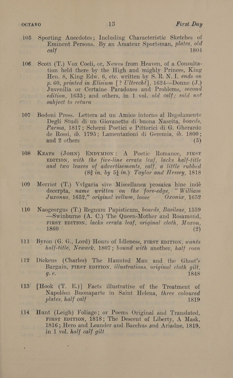 L05 106 107% 108 LO9 L10 L13 [14 Sporting Anecdotes; Including Characteristic Sketches of Eminent Persons. By an Amateur Sportsman, plates, old calf 1804 Seott (T.) Vox Coeli, or, Newes from Heaven, of a Consulta- tion held there by the High and mighly Princes, King Hen. 8, King Edw. 6, etc. written by 8S. R. N. I. ends on p. 60, printed in Elisium [? Ultrecht], 1624—Donne (J.) Juvenilia or Certaine Paradoxes and Problems, second edition, 1633; and others, in 1 vol. old calf; sold not subject to return Bodoni Press. Lettera ad un Amico intorno al Regolamento Degli Studi di un Giovanetto di buona Nascita, boaris, Parma, 181%; Scherzi Poetici e Pittorici di G. Gherarde de Rossi, 1b. 1795; Lamentazioni di Geremia, 1b. 1800; and 2 others (5) Keats (JoHN) Enpymion: A Poetic Romance, FIRST EDITION, with the fwe-line errata leaf, lacks half-title and two leaves of advertisements, calf, a little rubbed (8% in. by 54%n.) Taylor and Hessey, 1818 Merriot (T.) Vvlgaria sive Miscellanea prosaica hine indé decerpta, name written on the fore-edge, “ William Juxonus, 1652,” original vellum, loose Oxonw, 1652 Naogeorgus (T.) Regnum Papisticum, boards, Basileae, 1559 —Swinburne (A. C.) The Queen-Mother and Rosamond, FIRST EDITION, lacks errata leaf, original cloth, Moxon, 1860 (2) Byron (G. G., Lord) Hours of Idleness, FIRST EDITION, wants half-title, Newark, 1807; bound with another, half roan Dickens (Charles) The Haunted Man and the Ghost’s Bargain, FIRST EDITION, illustrations, original cloth gilt, g: €. 1848 [Hook (T. E.)| Facts illustrative of the Treatment of Napoléon Buonaparte in Saint Helena, three coloured plates, half calf 1819 Hunt (Leigh) Foliage; or Poems Original and Translated, FIRST EDITION, 1818; The Descent of Liberty, A Mask, 1816; Hero and Leander and Bacchus and Ariadne, 1819, in 1 vol. half calf gilt