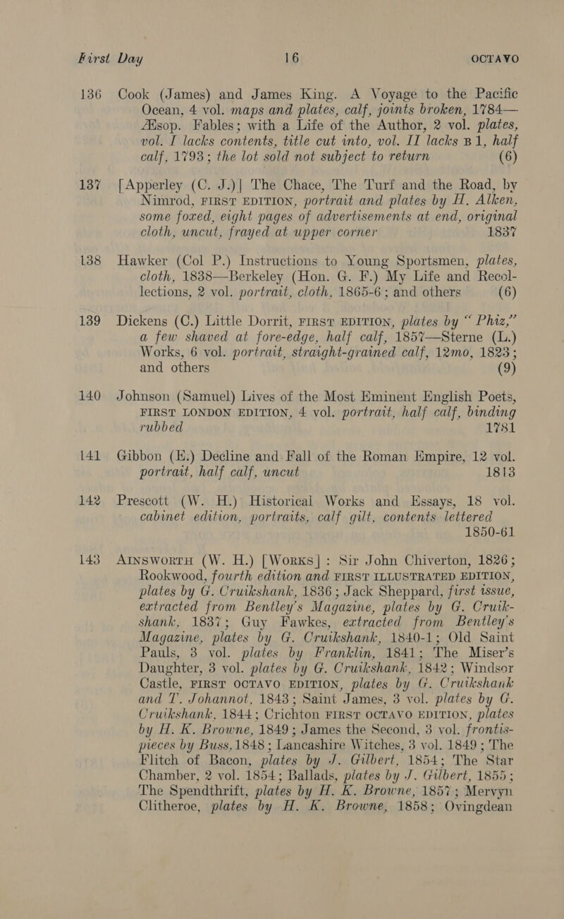 136 137 138 139 140 141 142 143 Cook (James) and James King. A Voyage to the Pacific Ocean, 4 vol. maps and plates, calf, jonts broken, 1784— sop. Fables; with a Life of the Author, 2 vol. plates, vol. I lacks contents, title cut into, vol. IT lacks B1, half calf, 1793; the lot sold not subject to return (6) [Apperley (C. J.)| The Chace, The Turf and the Road, by Nimrod, FIRST EDITION, portrait and plates by H, Alken, some foxed, eight pages of advertisements at end, original cloth, uncut, frayed at upper corner 1837 Hawker (Col P.) Instructions to Young Sportsmen, plates, cloth, 1838—Berkeley (Hon. G. F.) My Life and Recol- lections, 2 vol. portrait, cloth, 1865-6 ; and others (6) Dickens (C.) Little Dorrit, First EDITION, plates by “ Phiz,”’ a few shaved at fore-edge, half calf, 1857—Sterne (L.) Works, 6 vol. portrait, straight-graimed calf, 12mo, 1823; and others (9) Johnson (Samuel) Lives of the Most Eminent English Poets, FIRST LONDON EDITION, 4 vol. portrait, half calf, binding rubbed L781 Gibbon (H.) Decline and: Fall of the Roman Empire, 12 vol. portrait, half calf, uncut 1813 Prescott (W. H.) Historical Works and Essays, 18 vol. cabinet edition, portraits, calf gilt, contents lettered 1850-61 ArnswortH (W. H.) [Worxs]|: Sir John Chiverton, 1826 ; Rookwood, fourth edition and FIRST ILLUSTRATED EDITION, plates by G. Cruikshank, 1836; Jack Sheppard, first tssue, extracted from Bentley's Magazine, plates by G. Crutk- shank, 1837; Guy Fawkes, extracted from Bentley's Magazine, plates by G. Cruikshank, 1840-1; Old Saint Pauls, 3 vol. plates by Franklin, 1841; The Miser’s Daughter, 3 vol. plates by G. Cruikshank, 1842; Windsor Castle, FIRST OCTAVO EDITION, plates by @. Cruikshank and T’. Johannot, 1843; Saint ‘James, 3 vol. plates by G. Cruikshank, 1844; Crichton FIRST OCTAVO EDITION, plates by H. K. Browne, 1849; James the Second, 8 vol. frontis- preces by Buss, 1848 ; Lancashire W itches, 3 vol. 1849 ; The Flitch of Bacon, plates by J. Gilbert, 1854; The Star Chamber, 2 vol. 1854; Ballads, plates by J. Gilbert, 1855 ; The Spendthrift, plates by H. K. Browne, 1857; Mervyn Clitheroe, plates by H. K. Browne, 1858; Ovingdean
