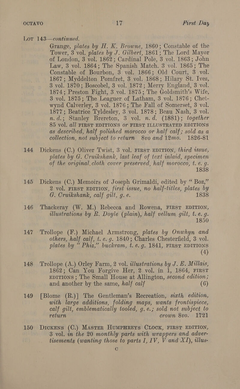 144 145 146 147 148 149 150 Grange, plates by H. K. Browne, 1860; Constable of the Tower, 3 vol. plates by J. Gilbert, 1861; The Lord Mayor of London, 3 vol. 1862; Cardinal Pole, 3 vol. 1863; John Law, 3 vol. 1864; The Spanish Match. 3 vol. 1865; The Constable of Bourbon, 3 vol. 1866; Old Court, 3 vol. 1867; Myddelton Pomfret, 3 vol. 1868; Hilary St. Ives, 3 vol. 1870; Boscobel, 3 vol. 1872; Merry England, 3 vol. 1874; Preston Fight, 3 vol. 1875 ; The Goldsmith’s Wite, 3 vol. 1875; The Leaguer of Latham, 3 vol. 1876; Chet- wynd Calverley, 3 vol. 1876; The Fall of Somerset, 3 vol. 1877; Beatrice Tyldesley, 3 ‘vol. 1878; Beau Nash, 3 vol. n.d.; Stanley Brereton, 3 vol. n. d. (1881) ; together 85 vol. all FIRST EDITIONS or FIRST ILLUSTRATED EDITIONS as described, half polished morocco or half calf; sold as a collection, not subject to return 8vo and 12mo. 1826-81 Dickens (C.) Oliver Twist, 3 vol. FIRST EDITION, third issue, plates by G. Cruikshank, last leaf of text inlaid, specimen of the original.cloth cover preserved, half morocco, t. e. g. 1838 Dickens (C.) Memoirs of Joseph Grimaldi, edited by “ Boz,” 2 vol. FIRST EDITION, first issue, no half-titles, plates by G. Cruikshank, calf gilt, g. e. 1838 Thackeray (W. M.) Rebecca and Rowena, FIRST EDITION, ulustrations by Rk. Doyle (plain), half vellum. gilt, t. e. g. 1850 Trollope (F.) Michael Armstrong, plates by Onwhyn and others, half calf, t. e. g. 1840; Charles Chesterfield, 3 vol. plates by “ Phiz,’ buckram, t. e.g. 1841, FIRST EDITIONS (4) Trollope (A.) Orley Farm, 2 vol. illustrations by J. E. Mullais, 1862; Can You Forgive Her, 2 vol. in 1, 1864, FIRST EDITIONS ; The Small House at Allington, second edition; and another by the same, half calf (6) [Blome (R.)] The Gentleman’s Recreation, sizth edition, with large additions, folding maps, wants frontispiece, calf gilt, emblematically tooled, g.e.; sold not subject to return crown 8vo. 1721 Dickens (C.) Master HuMPHREYS CLOCK, FIRST EDITION, 3 vol. in the 20 monthly parts with wrappers and adver- tisements (wanting those to parts I, 1V, V and XJ), wlus- C