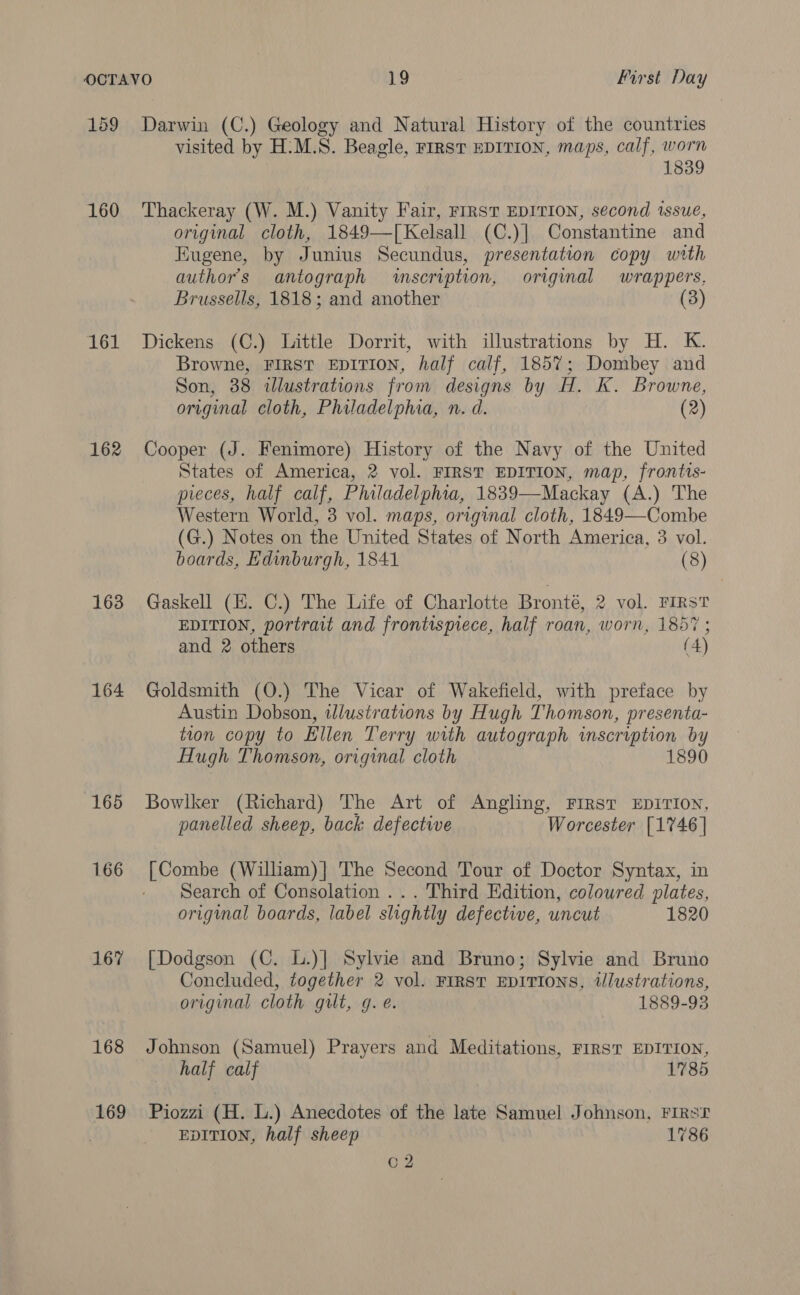 159 160 161 162 163 164 167 168 169 Darwin (C.) Geology and Natural History of the countries visited by H:M.S8. Beagle, FIRST EDITION, maps, calf, worn 1839 Thackeray (W. M.) Vanity Fair, FIRST EDITION, second tssue, original cloth, 1849—T[Kelsall (C.)| Constantine and Eugene, by Junius Secundus, presentation copy with authors antograph wscription, original wrappers, Brussells, 1818; and another (3) Dickens (C.) Little Dorrit, with illustrations by H. K. Browne, FIRST EDITION, half calf, 1857; Dombey and Son, 38 illustrations from designs by H. K. Browne, original cloth, Philadelphia, n. d. (2) Cooper (J. Fenimore) History of the Navy of the United States of America, 2 vol. FIRST EDITION, map, frontts- pieces, half calf, Philadelphia, 1839—Mackay (A.) The Western World, 3 vol. maps, original cloth, 1849—-Combe (G.) Notes on the United States of North America, 3 vol. boards, Hdinburgh, 1841 (8) Gaskell (E. C.) The Life of Charlotte Bronté, 2 vol. FIRST EDITION, portrait and frontispiece, half roan, worn, 1857 ; and 2 others (4) Goldsmith (O.) The Vicar of Wakefield, with preface by Austin Dobson, wlustrations by Hugh Thomson, presenta- tion copy to Ellen Terry with autograph inscription by Hugh Thomson, original cloth 1890 Bowlker (Richard) The Art of Angling, FIRST EDITION, panelled sheep, back defective Worcester [1746] [Combe (William)] The Second Tour of Doctor Syntax, in Search of Consolation ... Third Edition, coloured plates, original boards, label slightly defective, uncut 1820 [Dodgson (C. L.)] Sylvie and Bruno; Sylvie and Bruno Concluded, together 2 vol. FIRST EDITIONS, 2t/lustrations, original cloth gut, g.e. 1889-93 Johnson (Samuel) Prayers and Meditations, FIRST EDITION, half calf 1785 Piozzi (H. L.) Anecdotes of the late Samuel Johnson, FIRST EDITION, half sheep 1786 Q2