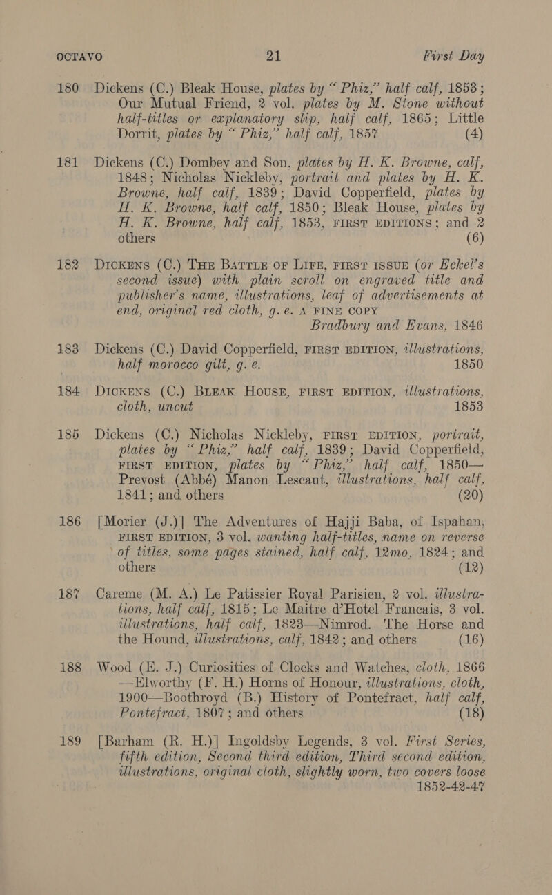 180 181 182 183 184 186 187 188 189 Dickens (C.) Bleak House, plates by “ Phiz,” half calf, 1853 ; Our Mutual Friend, 2 vol. plates by M. Stone without half-titles or explanatory slip, half calf, 1865; Little Dorrit, plates by “ Phiz,’ half calf, 1857 (4) Dickens (C.) Dombey and Son, plates by H. K. Browne, calf, 1848; Nicholas Nickleby, portramt and plates by H. K. Browne, half calf, 1839; David Copperfield, plates by H. K. Browne, half calf, 1850; Bleak House, plates by HT, K. Browne, half calf, 1853, FIRST EDITIONS; and 2 others (6) Dickens (C.) THe Barrie oF LIFE, FIRST ISSUE (07 Eckel’s second issue) with plain scroll on engraved title and publisher's name, illustrations, leaf of advertisements at end, original red cloth, g.e. A FINE COPY Bradbury and Evans, 1846 Dickens (C.) David Copperfield, First EDITION, illustrations, half morocco gilt, g. e. 1850 Dickens (C.) BLEAK Houss#, FIRST EDITION, tllustrations, cloth, uncut 1853 Dickens (C.) Nicholas Nickleby, FIRST EDITION, portrait, plates by “ Phiz,’ half calf, 1839; David Copperfield, FIRST EDITION, plates by “Phiz,’ half calf, 1850— Prevost (Abbé) Manon Lescaut, illustrations, half calf, 1841; and others (20) [Morier (J.)] The Adventures of Hajji Baba, of Ispahan, FIRST EDITION, 3 vol. wanting half-titles, name on reverse ‘of titles, some pages stained, half calf, 12mo, 1824; and others (12) Careme (M. A.) Le Patissier Royal Parisien, 2 vol. wlustra- tions, half calf, 1815; Le Maitre d’Hotel Francais, 3 vol. illustrations, half calf, 1823—Nimrod. The Horse and the Hound, wJlustrations, calf, 1842; and others (16) Wood (KE. J.) Curiosities of Clocks and Watches, cloth, 1866 —Tlworthy (Ff. H.) Horns of Honour, tlustrations, cloth, 1900—Boothroyd (B.) History of Pontefract, half calf, Pontefract, 1807; and others (18) [Barham (R. H.)| Ingoldsby Legends, 3 vol. First Series, fifth edition, Second third edition, Third second edition, ulustrations, original cloth, slightly worn, two covers loose 1852-42-47