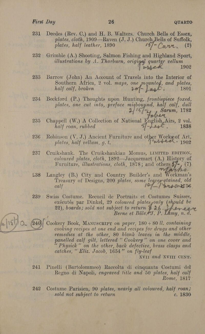 231 Deedes (Rev. C.) and H. B. Walters. Church Bells of Essex, plates, cloth, 1909—Raven (J. J.) Church Bells of Suffolk, plates, half leather, 1890 19/=Copve, (2) 232 Grimble (A.) Shooting, Salmon Fishing and Highland Sport, ulustrations by A. Thorburn, origimal quarter vellum bare 1902 233 Barrow (John) An Account of Travels into the Interior of Southern Africa, 2 vol. maps, one mounted, and plates, half calf, broken | vof- L oO; 1801 234 Beckford (P.) Thoughts upon Hunting, frontispiece fozxed, plates, one cut into, preface misbouynd, half calf, dull OE ar: Sarum, 1782 235 Chappell (W.) A Collection of National English, Airs, 2 vol. half roan, rubbed Jloek, 1838 236 Robinson (V. J.) Ancient Furniture and other Works ot Art, plates, half vellum, g. t. | “wAd-te® - 1902 237 Cruikshank. The Cruikshankian Momus, LIMITED EDITION, coloured plates, cloth, 1892—Jacquemart (A.) History of Furniture, illustrations, cloth, 1878; and others $f/~, (7) Af #38 Langley (B.) City and Country Builder’s and es Treasury of Designs, 200 plates, some leaves-stained, old calf 107) ranted’ 56. 239 Swiss Costume. Recueil de Portraits et Costumes Suisses, exécutés par Dinkel, 29 coloured plates,only (should be 22), boards; sold not subject to return z 26 . dfbw2.4¢ Berne et Bale.ey. P. D my, n. d. h Ve U &gt;&lt; @49/ Cookery Book, Manuscript on paper, 180 + 80 ll. containing ~ Une ee cooking recipes at one end and recipes for drugs and other a remedies at the other, 80 blank leaves in the middle, panelled calf gilt, lettered “ Cookery” on one cover and “ Physick” on the other, back defectwe, brass clasps and catches, “ Eliz. Jacob, 1654” on fly-leaf XVII and XVIII CENT. 241 Pinelli (Bartolommeo) Raccolta di cinquanta Costumi del Regno di Napoli, engraved title and 50 plates, half calf Rome, 181% 242 Costume Parisien, 90 plates, nearly all coloured, half roan; sold not subject to return c. 1830