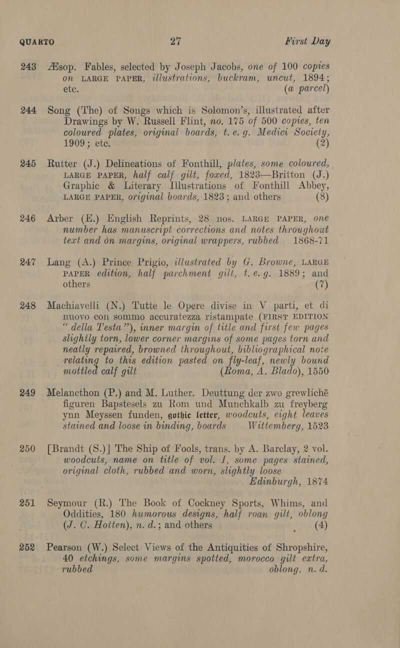 243 244 245 246 R47 248 249 200 251 252 Asop. Fables, selected by Joseph Jacobs, one of 100 copies on LARGE PAPER, illustrations, buckram, uncut, 1894; etc. (a parcel) Song (The) of Songs which is Solomon’s, illustrated after Drawings by W. Russell Flint, no. 175 of 500 copies, ten coloured plates, original boards, t.e.g. Medici Society, 1909; ete. (2) Rutter (J.) Delineations of Fonthill, plates, some coloured, LARGE PAPER, half calf gilt, fowed, 1823—Britton (J.) Graphic &amp; Literary Illustrations of Fonthill Abbey, LARGE PAPER, original boards, 1823; and others (8) Arber (H.) English Reprints, 28 nos. LARGE PAPER, one number has manuscript corrections and notes throughout text and on margins, original wrappers, rubbed 1868-71 Lang (A.) Prince Prigio, illustrated by G. Browne, LARGE PAPER edition, half parchment gilt, t.é.g. 1889; and others at?) Machiavelli (N.) Tutte le Opere divise in V parti, et di nuovo con sommo accuratezza ristampate (FIRST EDITION “della Testa”), inner margin of title and first few pages slighily torn, lower corner margins of some pages torn and neatly repared, browned throughout, bibliographical note relating to this edition pasted on fly-leaf, newly bound mottled calf gilt (Roma, A. Blado), 1550 Melancthon (P.) and M. Luther. Deuttung der zwo grewliché figuren Bapstesels zu Rom und Munchkalb zu freyberg ynn Meyssen funden, gothic fetter, woodcuts, erght leaves stained and loose in binding, boards Wittemberg, 1523 [Brandt (S.)| The Ship of Fools, trans. by A. Barclay, 2 vol. woodcuts, name on title of vol. I, some pages stained, original cloth, rubbed and worn, slightly loose Edinburgh, 1874 Seymour (R.) The Book of Cockney Sports, Whims, and Oddities, 180 humorous designs, half roan gilt, oblong (J. C. Hotten), n. d.; and others (4) Pearson (W.) Select Views of the Antiquities of Shropshire, 40 etchings, some margins spotted, morocco gilt extra, rubbed oblong. n.d. &gt;