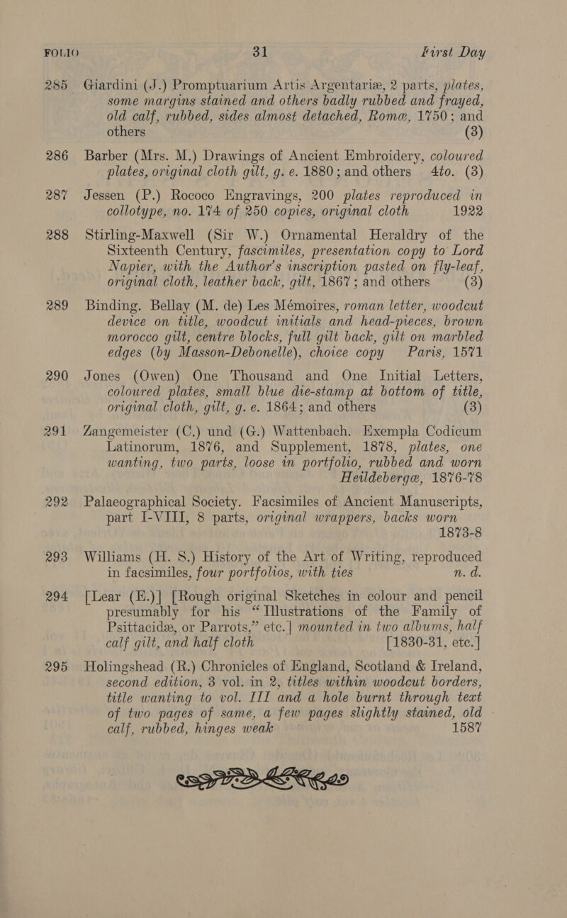 FOLIO 285 289 290 294 295 31 first Day Giardini (J.) Promptuarium Artis Argentarie, 2 parts, plates, some margins stained and others badly rubbed and frayed, old calf, rubbed, sides almost detached, Rome, 1750; and others | (3) Barber (Mrs. M.) Drawings of Ancient Embroidery, coloured plates, original cloth gilt, g. e. 1880; and others 4to. (3) Jessen (P.) Rococo Engravings, 200 plates reproduced in collotype, no. 174 of 250 copies, original cloth 1922 Stirling-Maxwell (Sir W.) Ornamental Heraldry of the Sixteenth Century, fascimiles, presentation copy to Lord Napier, with the Author's wmscription pasted on fly-leaf, original cloth, leather back, gilt, 1867; and others (3) Binding. Bellay (M. de) Les Mémoires, roman letter, woodcut device on title, woodcut initials and head-preces, brown morocco guilt, centre blocks, full gilt back, gilt on marbled edges (by Masson-Debonelle), choice copy Paris, 1571 Jones (Owen) One Thousand and One Initial Letters, coloured plates, small blue die-stamp at bottom of title, original cloth, gilt, g. e. 1864; and others (3) AZangemeister (C.) und (G.) Wattenbach. Exempla Codicum Latinorum, 1876, and Supplement, 1878, plates, one wanting, two parts, loose in portfolio, rubbed and worn Hewldeberge, 1876-78 Palaeographical Society. Facsimiles of Ancient Manuscripts, part I-VIII, 8 parts, original wrappers, backs worn 1873-8 Williams (H. 8.) History of the Art of Writing, reproduced in facsimiles, four portfolios, with ties n. d. [Lear (E.)] [Rough original Sketches in colour and pencil presumably for his “Illustrations of the Family of Psittacide, or Parrots,” ete.| mounted in two albums, half calf gilt, and half cloth [ 1830-31, ete. | Holingshead (R.) Chronicles of England, Scotland &amp; Ireland, second edition, 3 vol. in 2, titles within woodcut borders, title wanting to vol. III and a hole burnt through teat of two pages of same, a few pages slightly stained, old - calf, rubbed, hinges weak 1587