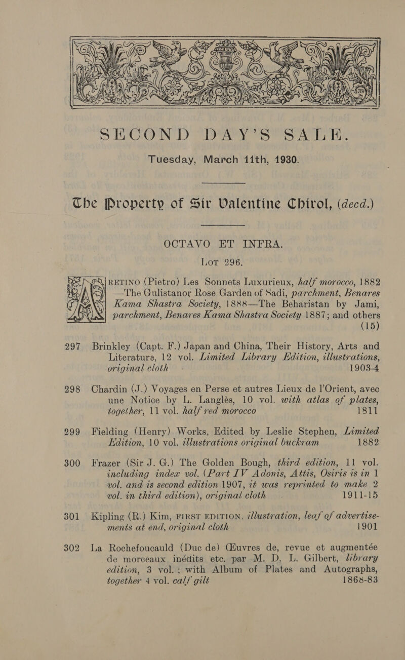  Ube Property of Sir Walentine Chivrol, (decd.) OCTAVO ET INFRA. Lot 296. RETINO (Pietro) Les Sonnets Luxurieux, half morocco, 1882 —The Gulistanor Rose Garden of Sadi, parchment, Benares Kama Shastra Society, \888—The Beharistan by Jami, parchment, Benares Kama Shastra Society 1887; and others (15)  297 Brinkley (Capt. F.) Japan and China, Their History, Arts and Literature, 12 vol. Limited Library Edition, illustrations, original cloth. 1903-4 298 Chardin (J.) Voyages en Perse et autres Lieux de l’Orient, avec une Notice by L. Langlés, 10 vol. with atlas of plates, together, 11 vol. half red morocco 1811 299 Fielding (Henry). Works, Edited by Leslie Stephen, Limited Edition, 10 vol. illustrations original buckram 1882 300 Frazer (Sir J. G.) The Golden Bough, third edition, 11 vol. including index vol. (Part IV Adonis, Attis, Osiris is in 1 vol. and is second edition 1907, 7¢ was reprinted to make 2 vol. in third edition), original cloth _ . 1911-15 301 Kipling (R.) Kim, rirsr epitrion, ¢llustration, leaf of advertise- ments at end, original cloth 1901 302 La Rochefoucauld (Duc de) CEuvres de, revue et augmentée de morceaux inédits etc. par M. D. L. Gilbert, library edition, 3 vol.; with Album of Plates and Autographs, together 4 vol. calf gilt 1868-83