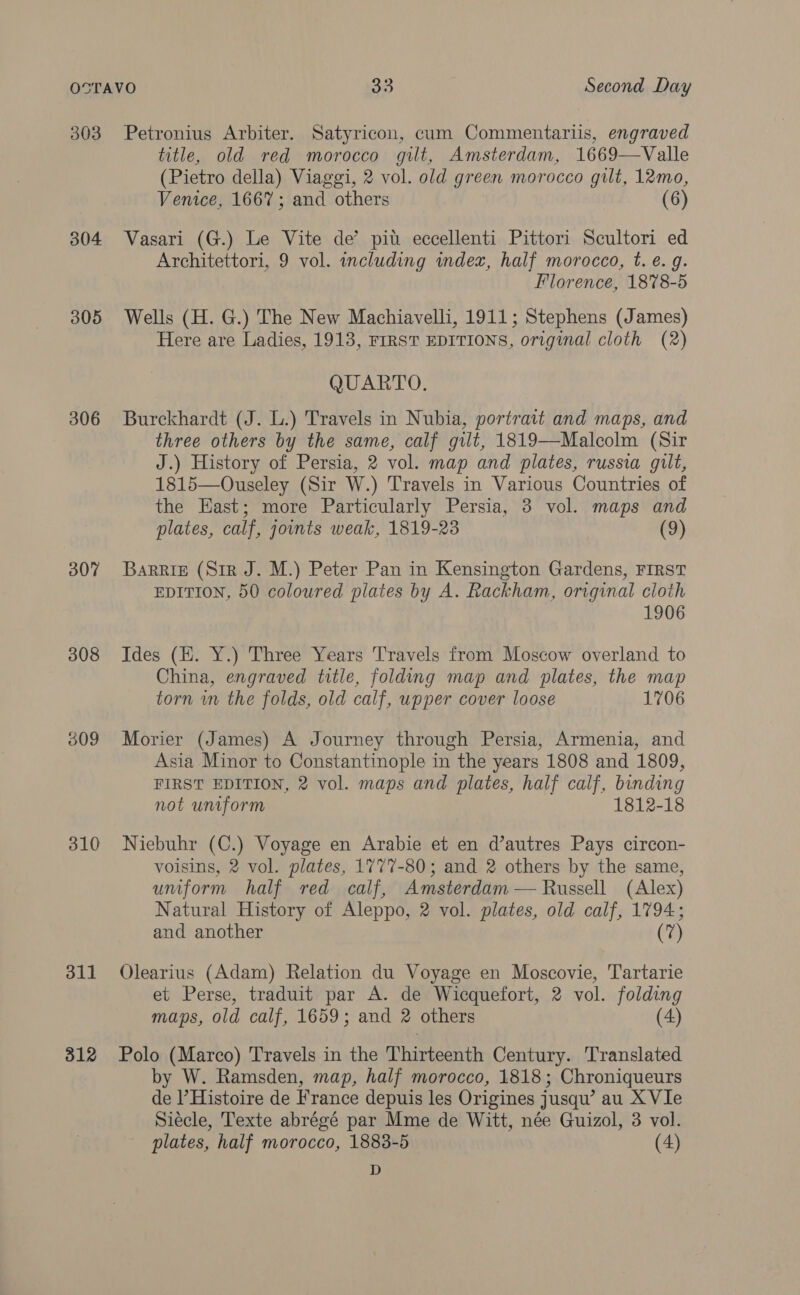 303 304 305 306 307 308 009 310 311 312 Petronius Arbiter. Satyricon, cum Commentariis, engraved title, old red morocco gilt, Amsterdam, 1669—Valle (Pietro della) Viaggi, 2 vol. old green morocco gilt, 12mo, Venice, 1667; and others (6) Vasari (G.) Le Vite de’ piu eccellenti Pittori Scultori ed Architettori, 9 vol. including index, half morocco, t. é. g. Florence, 1878-5 Wells (H. G.) The New Machiavelli, 1911; Stephens (James) Here are Ladies, 1913, FIRST EDITIONS, original cloth (2) QUARTO. Burckhardt (J. L.) Travels in Nubia, portrait and maps, and three others by the same, calf gilt, 1819—Malcolm (Sir J.) History of Persia, 2 vol. map and plates, russia gilt, 1815—Ouseley (Sir W.) Travels in Various Countries of the East; more Particularly Persia, 3 vol. maps and plates, calf, jounts weak, 1819-23 (9) Barrig (Sir J. M.) Peter Pan in Kensington Gardens, FIRST EDITION, 50 coloured plates by A. Rackham, original cloth 1906 Ides (EH. Y.) Three Years T'ravels from Moscow overland to China, engraved title, folding map and plates, the map torn wm the folds, old calf, upper cover loose 1706 Morier (James) A Journey through Persia, Armenia, and Asia Minor to Constantinople in the years 1808 and 1809, FIRST EDITION, 2 vol. maps and plates, half calf, binding not uniform 1812-18 Niebuhr (C.) Voyage en Arabie et en d’autres Pays circon- voisins, 2 vol. plates, 1777-80; and 2 others by the same, uniform half red calf, Amsterdam — Russell (Alex) Natural History of Aleppo, 2 vol. plates, old calf, 1794; and another (7) Olearius (Adam) Relation du Voyage en Moscovie, Tartarie et Perse, traduit par A. de Wicquefort, 2 vol. folding maps, old calf, 1659; and 2 others (4) Polo (Marco) Travels in the Thirteenth Century. Translated by W. Ramsden, map, half morocco, 1818; Chroniqueurs de l’Histoire de France depuis les Origines jusquw’ au X VIe Siécle, Texte abrégé par Mme de Witt, née Guizol, 3 vol. plates, half morocco, 1883-5 (4) D