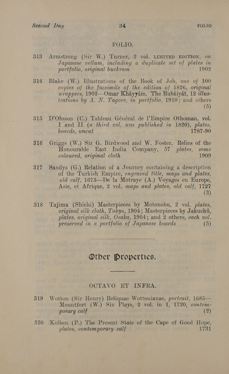 FOLIO. 3138 Armstrong (Sir W.) Turner, 2 vol. LIMITED EDITION, on Japanese vellum, including a duplicate set of plates in portfolio, original buckram 1902 314 Blake (W.) Illustrations of the Book of Job, one of 100 copies of the facsumile of the edition of 1826, original wrappers, 1902—Omar Khayyam. The Rubaiyat, 12 dlus- trations by A. N. Tagore, in portfolio, 1910; and others (5) 315 D’Ohsson (C.) Tableau Général de Empire Othoman, vol. IT and II (a third vol. was published in 1820), plates, boards, uncut 1787-90 316 Griggs (W.) Sir G. Birdwood and W. Foster. Relics of the Honourable East India Company, 57 plates, some coloured, original cloth 1909 317 Sandys (G.) Relation of a Journey containing a description of the Turkish Empire, engraved title, maps and plates, old calf, 1673—De la Motraye (A.) Voyages en Europe, Asie, et Afrique, 2 vol. maps and plates, old calf, 172% (3) 318 ‘Tajima (Shichi) Masterpieces by Motonobu, 2 vol. plates, original silk cloth, Tokyo, 1904; Masterpieces by Jakucht, plates, original silk, Osaka, 1904; and 2 others, each vol. preserved in a portfolio of Japanese boards (5)  Otber Properties. OCTAVO ET INFRA. 319 Wotton (Sir Henry) Reliquae Wottonianae, portrait, 1685— Mountfort (W.) Six Plays, 2 vol. m 1, 1720, contem- porary calf (2) 320 Kolben (P.) The Present State of the Cape of Good Hope, plates, contemporary calf 1731