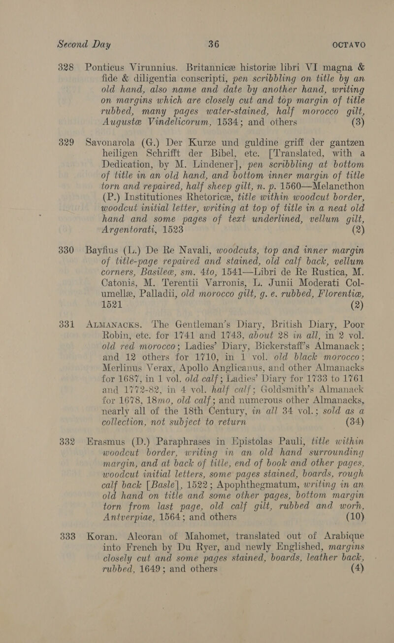 328 Ponticus Virunnius. Britannice historie libri VI magna &amp; fide &amp; diligentia conseripti, pen scribbling on title by an old hand, also name and date by another hand, writing on margins which are closely cut and top margin of title rubbed, many pages water-stained, half morocco gilt, Auguste Vindelicorum, 15384; and others (3) 329 Savonarola (G.) Der Kurze und guldine griff der gantzen heiligen Schrifft der Bibel, etc. [Translated, with a Dedication, by M. Lindener], pen scribbling at bottom of title in an old hand, and bottom inner margin of trtle torn and repaired, half sheep gilt, n. p. 1560—Melancthon (P.) Institutiones Rhetoricr, title within woodcut border, woodcut initial letter, writing at top of title in a neat old hand and some pages of text underlined, vellum gilt, Argentorati, 1523 (2) 330 Bayfius (L.) De Re Navah, woodcuts, top and inner margin of title-page repaired and stained, old calf back, vellum corners, Basilew, sm. 4to, 1541—Libri de Re Rustica, M. Catonis, M. Terentii Varronis, L. Junii Moderati Col- umelle, Palladii, old morocco gilt, g. e. rubbed, Florentie, 1521 (2) 3831 Atmanacks. The Gentleman’s Diary, British Diary, Poor Robin, ete. for 1741 and 17438, about 28 in all, in 2 vol. old red morocco; Ladies’ Diary, Bickerstaff’s Almanack ; and 12 others for 1710, in 1 vol. old black morocco ; Merlinus Verax, Apollo Anglicanus, and other Almanacks for 1687, in 1 vol. old calf; Ladies’ Diary for 1733 to 1761 and 1772-82, in 4 vol. half calf; Goldsmith’s Almanack for 1678, 18mo, old calf; and numerous other Almanacks, nearly all of the 18th Century, in all 34 vol.; sold as a collection, not subject to return (34) 332 Erasmus (D.) Paraphrases in Hpistolas Pauli, title within woodcut border, writing in an old hand surrounding margin, and at back of title, end of book and other pages, woodcut initial letters, some pages stained, boards, rough calf back [Basle], 1522; Apophthegmatum, writing in an old hand on title and some other pages, bottom margin torn from last page, old calf gilt, rubbed and worn, Antverpiae, 1564; and others (10) 333 Koran. Alcoran of Mahomet, translated out of Arabique into French by Du Ryer, and newly Englished, margins closely cut and some pages stamed, boards, leather back, rubbed, 1649; and others (4)