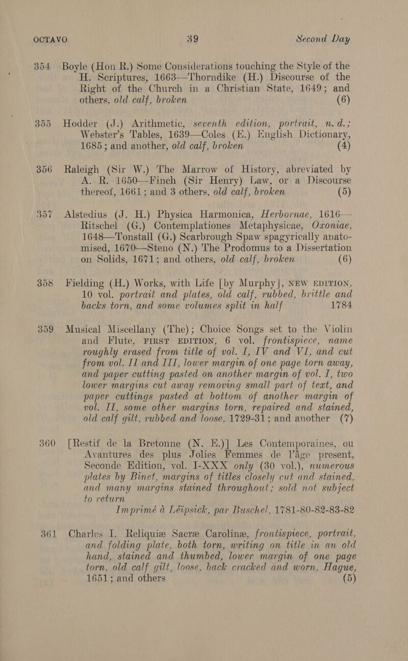 360 H. Seriptures, 1663—Thorndike (H.) Discourse of the Right of the Church in a Christian State, 1649; and others, old calf, broken (6) Webster’s Tables, 1639—Coles (H.) English Dictionary, 1685 ; and another, old calf, broken (4) Raleigh (Sir W.) The Marrow of History, abreviated by A. R. 1650—Finch (Sir Henry) Law, or a Discourse thereof, 1661; and 3 others, old calf, broken (5) Alstedius (J. H.) Physica Harmonica, Herbornae, 1616-—- Ritschel (G.) Contemplationes Metaphysicae, Oxonvae, 1648—Tonstall (G.) Scarbrough Spaw spagyrically anato- mised, 1670—Steno (N.) The Prodomus to a Dissertation on Solids, 1671; and others, old calf, broken (6) Fielding (H.) Works, with Life [by Murphy |, NEw EpiTIoN, 10 vol. portrait and plates, old calf, rubbed, brittle and backs torn, and some volumes split in half 1784 Musical Miscellany (‘The); Choice Songs set to the Violin and Flute, FIRST EDITION, 6 vol. frontispiece, name roughly erased from trtle of vol. 1, LV and VI, and cut from vol. Il and ITI, lower margin of one page torn away, and paper cutting pasted on another margin of vol. I, two lower margins cut away removing small part of text, and paper cuttings pasted at bottom of another margin of vol. IT, some other margins torn, repaired and stained, old calf gilt, rubbed and loose, 1729-31; and another (7) [Restif de la Bretonne (N. H.)] Les Contemporaines, ou Avantures des plus Jolies Femmes de lage present, Seconde Edition, vol. I-XXX only (30 vol.), numerous plates by Binet, margins of titles closely cut and stained, and many margins stained throughout; sold not subject to return Imprimé a Léipsick, par Buschel, 1781-80-82-83-82 Charles I. Reliquize Sacre Caroline, frontispiece, portrait, and folding plate, both torn, writing on title in an old hand, stained and thumbed, lower margin of one page torn, old calf gilt, loose, back cracked and worn, Hague, 1651; and others (5)