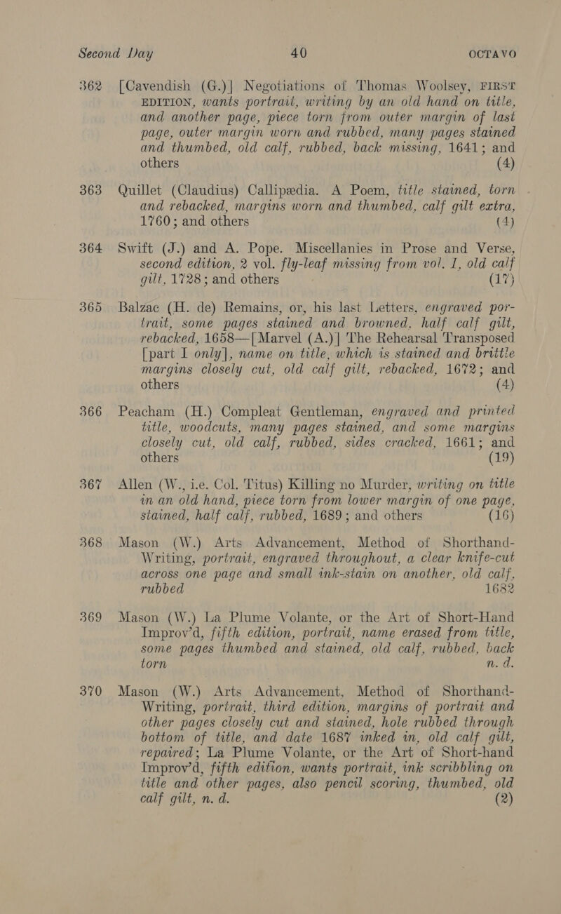 362 363 364 365 366 367 368 369 370 [Cavendish (G.)| Negotiations of Thomas Woolsey, FIRS'T EDITION, wants portrari, writing by an old hand on title, and another page, prece torn from outer margin of last page, outer margin worn and rubbed, many pages stained and thumbed, old calf, rubbed, back missing, 1641; and others (4) Quillet (Claudius) Callipedia. A Poem, title stamed, torn and rebacked, margins worn and thumbed, calf gilt extra, 1760; and others (4) Swift (J.) and A. Pope. Miscellanies in Prose and Verse, second edition, 2 vol. fly-leaf missing from vol. I, old calf gilt, 1728; and others (17) Balzac (H. de) Remains, or, his last Letters, engraved por- trait, some pages stained and browned, half calf gilt, rebacked, 1658—[ Marvel (A.)| The Rehearsal Transposed [part I only], name on title, which is stained and brittie margins closely cut, old calf gilt, rebacked, 1672; and others (4) Peacham (H.) Compleat Gentleman, engraved and printed title, woodcuts, many pages stained, and some margws closely cut, old calf, rubbed, sides cracked, 1661; and others (19) Allen (W., i.e. Col. Titus) Killing no Murder, writing on tattle im an old hand, piece torn from lower margin of one page, stained, half calf, rubbed, 1689; and others (16) Mason (W.) Arts Advancement, Method of Shorthand- Writing, portrait, engraved throughout, a clear knife-cut across one page and small ink-stain on another, old calf, rubbed 1682 Mason (W.) La Plume Volante, or the Art of Short-Hand Improv’d, fifth edition, portrait, name erased from title, some pages thumbed and stained, old calf, rubbed, back torn n.d Mason (W.) Arts Advancement, Method of Shorthand- Writing, portrait, third edition, margins of portrait and other pages closely cut and stained, hole rubbed through bottom of title, and date 1687 inked in, old calf gilt, repaired; La Plume Volante, or the Art of Short-hand Improv’d, fifth edition, wants portrait, ink scribbling on title and other pages, also pencil scoring, thumbed, old