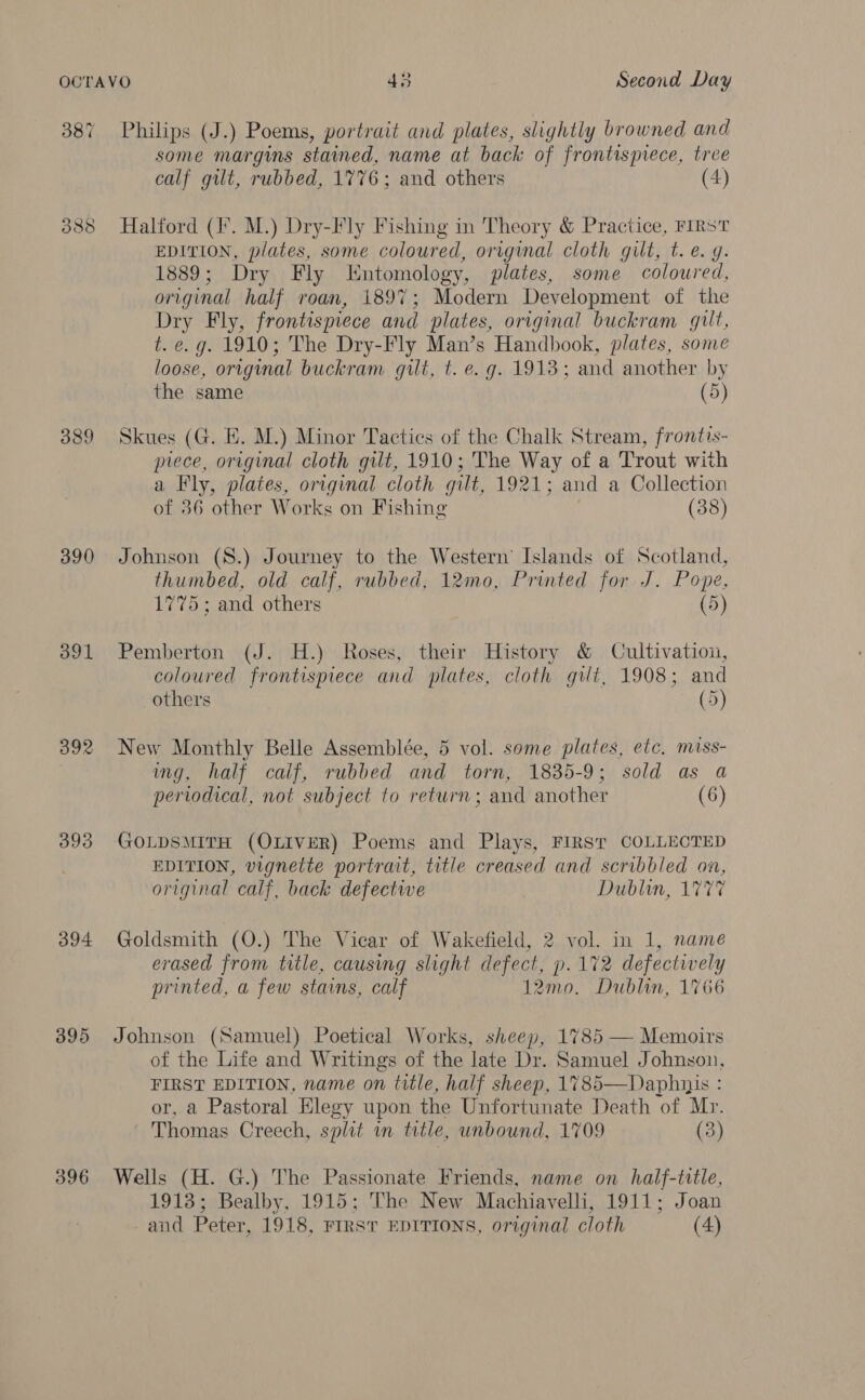 387 388 389 390 391 392 393 394 395 396 Philips (J.) Poems, portrait and plates, slightly browned and some margins stained, name at back of frontispiece, tree calf gilt, rubbed, 1776; and others (4) Halford (I°. M.) Dry-Fly Fishing in Theory &amp; Practice, FIRST EDITION, plates, some coloured, original cloth gilt, t. e.g. 1889; Dry Fly Entomology, plates, some coloured, original half roan, 1897; Modern Development of the Dry Fly, frontispiece and plates, original buckram gilt, t. e.g. 1910; The Dry-Fly Man’s Handbook, plates, some loose, original buckram gilt, t. e.g. 1913; and another by the same (5) Skues (G. E. M.) Minor Tactics of the Chalk Stream, frontis- prece, original cloth gilt, 1910; The Way of a Trout with a Fly, plates, original cloth gilt, 1921; and a Collection of 36 other Works on Fishing (38) Johnson (S8.) Journey to the Western’ Islands of Scotland, thumbed, old calf, rubbed, 12mo, Printed for J. Pope, 1775; and others (5) Pemberton (J. H.) Roses, their History &amp; Cultivation, coloured frontispiece and plates, cloth gilt, 1908; and others (5) New Monthly Belle Assemblée, 5 vol. some plates, etc. miss- ing, half calf, rubbed and torn, 1835-9; sold as a periodical, not subject to return; and another (6) GOLDSMITH (OLIVER) Poems and Plays, FIRST COLLECTED EDITION, vignette portrait, title creased and scribbled on, original calf, back defective Dublin, 1777 Goldsmith (O.) The Vicar of Wakefield, 2 vol. in 1, name erased from title, causing slight defect, p. 172 defectively printed, a few stains, calf 12mo0. Dublin, 1766 Johnson (Samuel) Poetical Works, sheep, 1785 — Memoirs of the Life and Writings of the late Dr. Samuel Johnson, FIRST EDITION, name on title, half sheep, 1785—Daphnis : or, a Pastoral Elegy upon the Unfortunate Death of Mr. Thomas Creech, split in title, unbound, 1709 (3) Wells (H. G.) The Passionate Friends, name on half-title, 1918; Bealby, 1915; The New Machiavelli, 1911; Joan