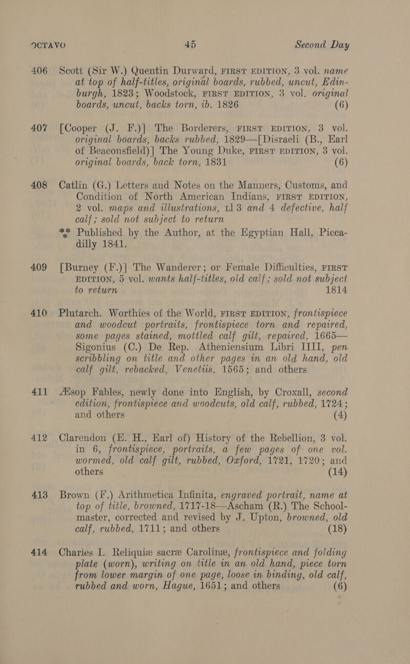 406 4.07 408 409 410 412 413 414 Scott (Sir W.) Quentin Durward, Firs’ EDITION, 3 vol. name at top of half-titles, original boards, rubbed, uncut, Edin- burgh, 1823; Woodstock, FIRST EDITION, 3 vol. original boards, imicut, backs torn, 1b. 1826 (6) [Cooper (J. F.)] The Borderers, FIRST EDITION, 3. vol. original boards, backs rubbed, 1829—T[ Disraeli (B., Earl of Beaconsfield)| The Young Duke, First EDITION, 3 vol. original boards, back torn, 1831 (6) Catlin (G.) Letters and Notes on the Manners, Customs, and Condition of North American Indians, FIRST EDITION, 2 vol. maps and illustrations, L113 and 4 defective, half calf; sold not subject to return ** Published by the Author, at the Egyptian Hall, Picca- dilly 1841. [Burney (F.)] The Wanderer; or Female Difficulties, rrrst EDITION, 5 vol. wants half-titles, old calf; sold not subject to return 1814 Plutarch. Worthies of the World, First EDITION, frontispiece and woodcut portraits, frontispiece torn and repaired, some pages stained, mottled calf gilt, repaired, 1665— Sigonius (C.) De Rep. Atheniensium Libri IIII, pen scribbling on title and other pages in an old hand, old calf gilt, rebacked, Venetws, 1565; and others fEisop Fables, newly done into English, by Croxall, second edition, frontispiece and woodcuts, old calf, rubbed, 1724; and others (4) Clarendon (HE. H., Earl of) History of the Rebellion, 3 vol. in 6, frontispiece, portraits, a few pages of one vol. wormed, old calf gilt, rubbed, Oxford, 1721, 1720; and others (14) Brown (f.) Arithmetica Infinita, engraved portrait, name at top of title, browned, 1717-18—-Ascham (R.) The School- master, corrected and revised by J. Upton, browned, old calf, rubbed, 1711; and others (18) Charies I. Reliquize sacre Caroline, frontispiece and folding plate (worn), writing on title in an old hand, piece torn from lower margin of one page, loose in binding, old calf,