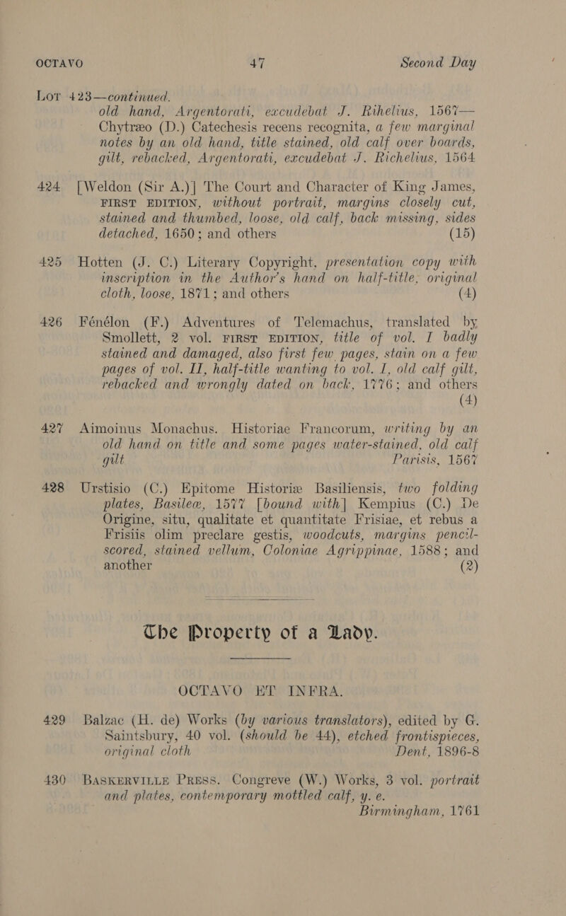 Lor 423—continued. old hand, Argentorati, eacudebat J. Rihelius, 1567— Chytreo (D.) Catechesis recens recognita, a few marginal notes by an old hand, title stained, old calf over boards, gilt, rebacked, Argentorati, excudebat J. Richelius, 1564 424 [Weldon (Sir A.)]| The Court and Character of King James, FIRST EDITION, without portrait, margins closely cut, stained and thumbed, loose, old calf, back missing, sides detached, 1650; and others (15) 425 Hotten (J. C.) Literary Copyright, presentation copy with inscription in the Author's hand on half-title, origunal cloth, loose, 1871; and others (4) 426 Fénélon (F.) Adventures of Telemachus, translated by Smollett, 2 vol. Frrsr EDITION, title of vol. I badly stained and damaged, also first few pages, stain on a few pages of vol. II, half-title wanting to vol. I, old calf gilt, rebacked and wrongly dated on back, 1%76; and others | (4) 427 Aimoinus Monachus. Historiae Francorum, writing by an old hand on title and some pages water-stained, old calf gut Farisis, 1567 428 Urstisio (C.) Epitome Historie Basiliensis, two folding plates, Basilew, 1577 [bound with] Kempius (C.) De Origine, situ, qualitate et quantitate Frisiae, et rebus a Frisiis olim preclare gestis, woodcuts, margins penczl- scored, stained vellum, Coloniae Agrippinae, 1588; and another (2)  Ube Property of a Lady. OCTAVO ET INFRA. 429 Balzac (H. de) Works (by various translators), edited by G. Saintsbury, 40 vol. (should be 44), etched frontispieces, original cloth Dent, 1896-8 430 BASKERVILLE PRESS. Congreve (W.) Works, 3 vol. portrait and plates, contemporary mottled calf, y. e. Birmingham, 1761