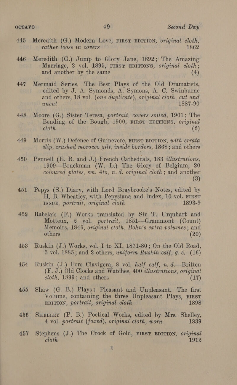 445 446 447 448 449 450 451 452 453 454 455 456 457 Meredith (G.) Modern Love, First EDITION, original cloth, rather loose in covers 1862 Meredith (G.) Jump to Glory Jane, 1892; The Amazing Marriage, 2 vol. 1895, FIRST EDITIONS, original cloth; and another by the same (4) Mermaid Series. The Best Plays of the Old Dramatists, edited by J. A. Symonds, A. Symons, A. C. Swinburne and others, 18 vol. (one duplicate), original cloth, cut and uncut 1887-90 Moore (G.) Sister Teresa, portrait, covers soiled, 1901; The Bending of the Bough, 1900, FIRST EDITIONS, original cloth (2) Morris (W.) Defence of Guinevere, FIRST EDITION, with errata slip, crushed morocco gilt, inside borders, 1868 ; and others Pennell (E. R. and J.) French Cathedrals, 183 illustrations, 1909—Bruckman (W. L.) The Glory of Belgium, 20 coloured plates, sm. 4to, n.d. original cloth; and another (3) aoe (S.) Diary, with Lord Braybrooke’s Notes, edited by . B. Wheatley, with Pepysiana and Index, 10 vol. First ISSUE, portrait, original cloth 1893-9 Rabelais (F.) Works translated by Sir T. Urquhart and Motteux, 2 vol. portrait, 1851—-Grammont (Count) Memoirs, 1846, original cloth, Bohn’s extra volumes; and others (20) Ruskin (J.) Works, vol. I to XI, 1871-80; On the Old Road, 3 vol. 1885; and 2 others, uniform Ruskin calf, g.e. (16) Ruskin (J.) Fors Clavigera, 8 vol. half calf, n. d—Britten (I. J.) Old Clocks and Watches, 400 illustrations, original cloth, 1899; and others (17) Shaw (G. B.) Plays: Pleasant and Unpleasant. The first Volume, containing the three Unpleasant Plays, First EDITION, portrait, original cloth 1898 SHELLEY (P. B.) Poetical Works, edited by Mrs. Shelley, 4 vol. portrait (foxed), original cloth, worn 1839 Stephens (J.) The Crock of Gold, First EDITION, original cloth 1912 1)