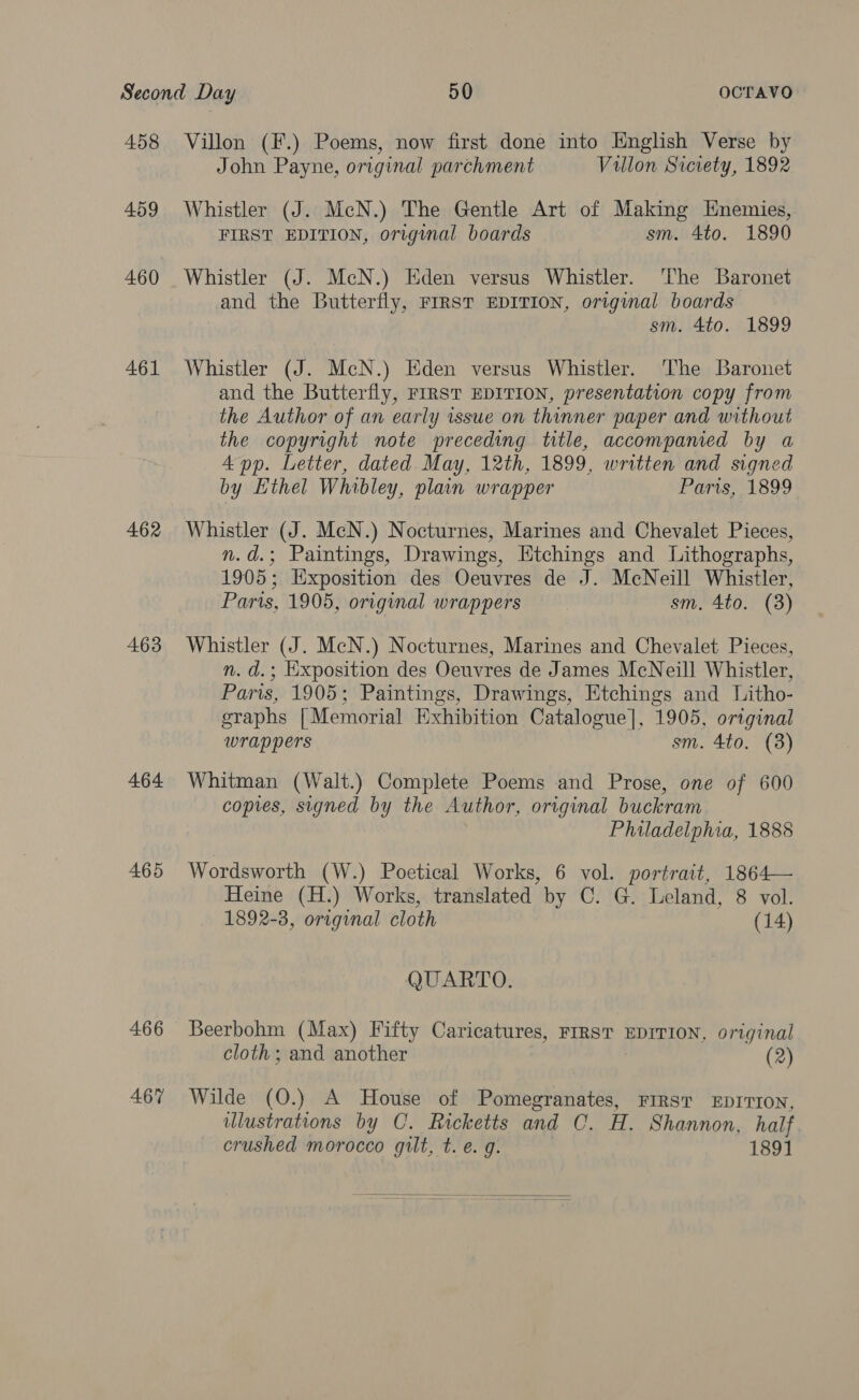 458 459 460 461 462 463 464 465 466 467 Villon (F.) Poems, now first done into English Verse by John Payne, original parchment Villon Siciety, 1892 Whistler (J. McN.) The Gentle Art of Making Enemies, FIRST EDITION, original boards sm. 4to. 1890 Whistler (J. MeN.) Eden versus Whistler. ‘The Baronet and the Butterfly, FIRST EDITION, original boards sm. 4to. 1899 Whistler (J. McN.) Eden versus Whistler. ‘The Baronet and the Butterfly, FIRST EDITION, presentation copy from the Author of an early issue on thinner paper and without Bh copyright note preceding title, accompamed by a p. Letter, dated. May, 12th, 1899, written and signed by Ethel Whibley, plain wrapper Paris, 1899 Whistler (J. McN.) Nocturnes, Marines and Chevalet Pieces, n.d.; Paintings, Drawings, Etchings and Lithographs, 1905; Exposition des Oeuvres de J. McNeill Whistler, Parts, 1905, original wrappers sm, 4to. (3) Whistler (J. McN.) Nocturnes, Marines and Chevalet Pieces, n. d.; Exposition des Oeuvres de James McNeill Whistler, Paris, 1905; Paintings, Drawings, Etchings and Litho- graphs [Memorial Exhibition Catalogue], 1905, original wrappers sm. 4to. (3) Whitman (Walt.) Complete Poems and Prose, one of 600 copies, signed by the Author, original buckram Philadelphia, 1888 Wordsworth (W.) Poetical Works, 6 vol. portrait, 1864— Heine (H.) Works, translated by C. G. Leland, 8 vol. 1892-3, original cloth (14) QUARTO. Beerbohm (Max) Fifty Caricatures, FIRST EDITION, original cloth; and another (2) Wilde (O.) A House of Pomegranates, FIRST EDITION, ulustrations by O. Ricketts and C. H. Shannon, half. crushed morocco gilt, t. e. g. 1891