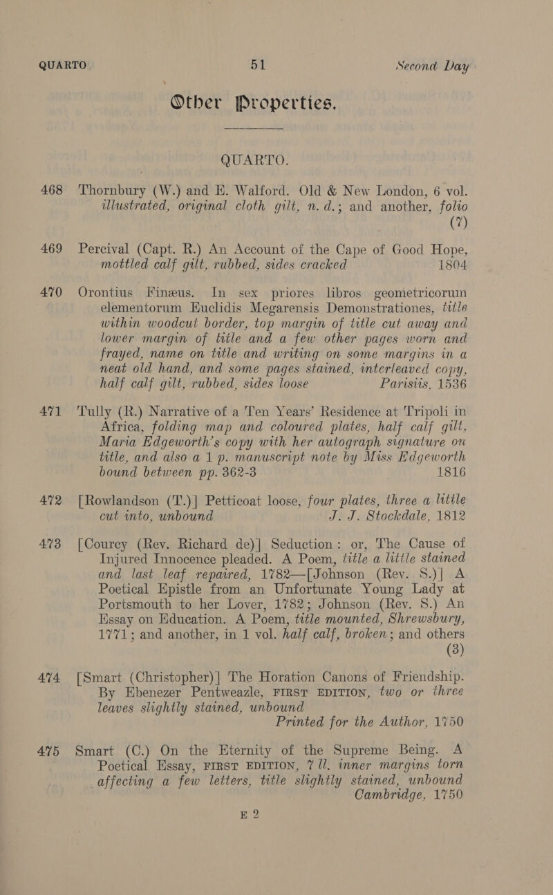 468 469 470 471 472 473 474 475 Other Properties. QUARTO. Thornbury (W.) and E. Walford. Old &amp; New London, 6 vol. ulustrated, original cloth gilt, n.d.; and another, folio | (7) Percival (Capt. R.) An Account of the Cape of Good Hope, mottled calf gilt, rubbed, sides cracked 1804 Orontius Fineus. In sex priores libros geometricorumn elementorum Euclidis Megarensis Demonstrationes, title within woodcut border, top margin of title cut away and lower margin of tile and a few other pages worn and frayed, name on title and writing on some margins in a neat old hand, and some pages stained, interleaved copy, half calf gilt, rubbed, sides loose Parwstis, 1536 Tully (R.) Narrative of a Ten Years’ Residence at Tripoli in Africa, folding map and coloured plates, half calf gilt. Maria Edgeworth’s copy with her autograph signature on title, and also a 1 p. manuscript note by Miss Edgeworth bound between pp. 362-3 | 1816 [Rowlandson (T.)] Petticoat loose, four plates, three a lutile cut mto, unbound J. J. Stockdale, 1812 [Courey (Rev. Richard de)| Seduction: or, The Cause of Injured Innocence pleaded. A Poem, title a litile stained and last leaf repawed, 1782—[Johnson (Rev. S.)| A Poetical Epistle from an Unfortunate Young Lady at Portsmouth to her Lover, 1782; Johnson (Rev. 8.) An Essay on Education. A Poem, title mounted, Shrewsbury, 1771; and another, in 1 vol. half calf, broken; and others (3) [Smart (Christopher) | The Horation Canons of Friendship. By Ebenezer Pentweazle, FIRST EDITION, two or three leaves slightly stained, unbound Printed for the Author, 1750 Smart (C.) On the Eternity of the Supreme Being. A Poetical Essay, FIRST EDITION, 7 //. inner margins torn affecting a few letters, title slightly stained, unbound Cambridge, 1750