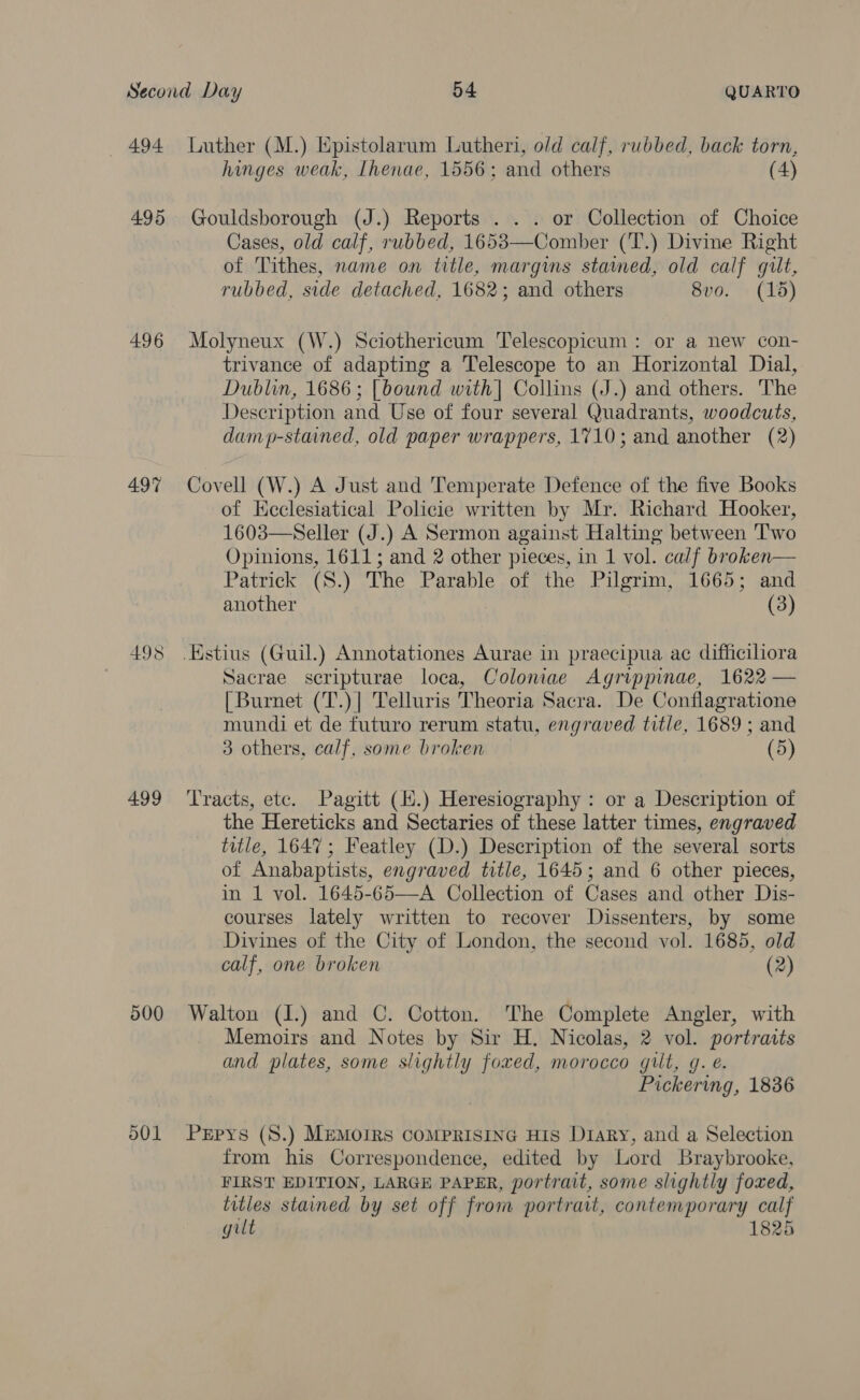 _ 494 495 496 497 498 499 500 501 Luther (M.) Epistolarum Lutheri, old calf, rubbed, back torn, hinges weak, Ihenae, 1556; and others (4) Gouldsborough (J.) Reports . . . or Collection of Choice Cases, old calf, rubbed, 1653—Comber (T.) Divine Right of Tithes, name on title, margins stained, old calf gut, rubbed, side detached, 1682; and others 8vo. (1d) Molyneux (W.) Sciothericum Telescopicum : or a new con- trivance of adapting a Telescope to an Horizontal Dial, Dublin, 1686; [bound with] Collins (J.) and others. The Description and Use of four several Quadrants, woodcuts, damp-stained, old paper wrappers, 1710; and another (2) Covell (W.) A Just and Temperate Defence of the five Books of Keclesiatical Policie written by Mr. Richard Hooker, 1603—Seller (J.) A Sermon against Halting between Two Opinions, 1611; and 2 other pieces, in 1 vol. calf broken— Patrick (S.) The Parable of the Pilgrim, 1665; and another (3) Sacrae seripturae loca, Coloniae Agrippinae, 1622 — {Burnet (T.)] Telluris Theoria Sacra. De Conflagratione mundi et de futuro rerum statu, engraved title, 1689 ; and 3 others, calf, some broken (5) ‘Tracts, etc. Pagitt (H.) Heresiography: or a Description of the Hereticks and Sectaries of these latter times, engraved title, 1647; Featley (D.) Description of the several sorts of Anabaptists, engraved title, 1645; and 6 other pieces, in 1 vol. 1645-65—A Collection of Cases and other Dis- courses lately written to recover Dissenters, by some Divines of the City of London, the second vol. 1685, old calf, one broken (2) Walton (I.) and C. Cotton. The Complete Angler, with Memoirs and Notes by Sir H. Nicolas, 2 vol. portraits and plates, some slightly foxed, morocco gilt, g. e. Pickering, 1836 PrEpys (S.) MEMOIRS COMPRISING HIS D1aRy, and a Selection from his Correspondence, edited by Lord Braybrooke, FIRST EDITION, LARGE PAPER, portrait, some slightly foxed, titles stained by set off from portrait, contemporary calf gilt 1825