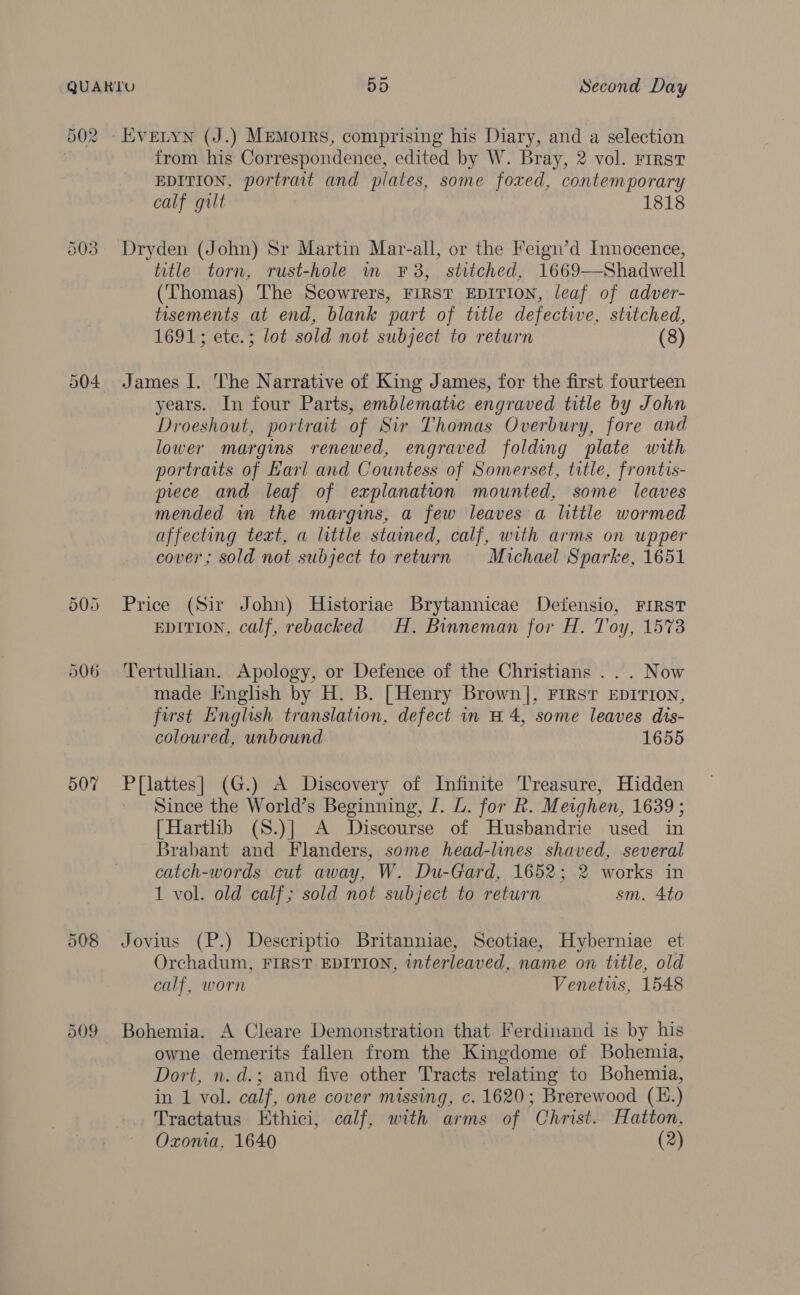 502 - Evetyn (J.) Memoirs, comprising his Diary, and a selection from his Correspondence, edited by W. Bray, 2 vol. First EDITION, portrait and plates, some foxed, contemporary calf gilt 1818 503 Dryden (John) Sr Martin Mar-all, or the Feign’d Innocence, title torn, rust-hole im ¥F8, stitched, 1669—Shadwell (Thomas) The Scowrers, FIRST EDITION, leaf of adver- tasements at end, blank part of title defectiwe, stitched, 1691; etc.; lot sold not subject to return (8) 504 James I. The Narrative of King James, for the first fourteen years. In four Parts, emblematic engraved title by John Droeshout, portrait of Sir Thomas Overbury, fore and lower margins renewed, engraved folding plate with portraits of Karl and Countess of Somerset, title, frontis- piece and leaf of explanation mounted, some leaves mended in the margins, a few leaves a little wormed affecting text, a little stained, calf, with arms on upper cover; sold not subject to return Michael Sparke, 1651 505 Price (Sir John) Historiae Brytannicae Defensio, FIRST EDITION, calf, rebacked H. Binneman for H. Toy, 1573 506 ‘Tertullian. Apology, or Defence of the Christians ... Now made English by H. B. [Henry Brown], Firs’ EDITION, first English translation, defect in #4, some leaves dis- coloured, unbound 1655 507 P{[lattes] (G.) A Discovery of Infinite Treasure, Hidden Since the World’s Beginning, J. L. for R. Meighen, 1639 ; [Hartlib (S.)] A Discourse of Husbandrie used in Brabant and Flanders, some head-lines shaved, several catch-words cut away, W. Du-Gard, 1652; 2 works in 1 vol. old calf; sold not subject to return sm. 4to 508 Jovius (P.) Descriptio Britanniae, Scotiae, Hyberniae et Orchadum, FIRST EDITION, interleaved, name on title, old calf, worn Venetus, 1548 509 Bohemia. A Cleare Demonstration that Ferdinand is by his owne demerits fallen from the Kingdome of Bohemia, Dort, n. d.; and five other Tracts relating to Bohemia, in 1 vol. calf, one cover missing, c. 1620; Brerewood (H.) Tractatus Ethici, calf, with arms of Christ. Hatton, Oxonia, 1640 (2)