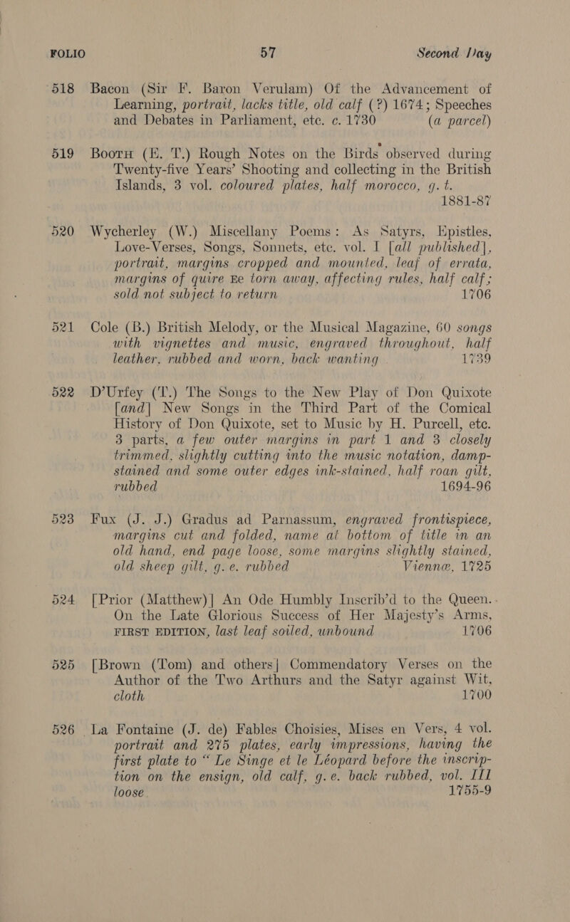 518 Bacon (Sir F. Baron Verulam) Of the Advancement of Learning, portrait, lacks title, old calf (?) 1674; Speeches and Debates in Parliament, ete. c. 1730 (a parcel) 519 Booru (KH. T.) Rough Notes on the Birds observed during Twenty-five Years’ Shooting and collecting in the British Islands, 3 vol. coloured plates, half morocco, 4g. t. 1881-87 520 Wycherley (W.) Miscellany Poems: As Satyrs, Epistles, Love-Verses, Songs, Sonnets, ete. vol. I [all published], portrait, margins cropped and mounted, leaf of errata, margins of quire Ee torn away, affecting rules, half calf; sold not subject to return 1706 521 Cole (B.) British Melody, or the Musical Magazine, 60 songs with vignettes and music, engraved throughout, half leather, rubbed and worn, back wanting 1739 522 D’Urfey (T.) The Songs to the New Play of Don Quixote [and| New Songs in the Third Part of the Comical History of Don Quixote, set to Music by H. Purcell, ete. 3 parts, a few outer margins in part 1 and 3 closely trimmed, slightly cutting into the music notation, damp- stained and some outer edges ink-stained, half roan gilt, rubbed 1694-96 Or oo (ed) Fux (J. J.) Gradus ad Parnassum, engraved frontispiece, margins cut and folded, name at bottom of title in an old hand, end page loose, some margins slightly stained, old sheep gilt, g.e. rubbed Vienne, 1725 524 [Prior (Matthew)] An Ode Humbly Inscrib’d to the Queen. . On the Late Glorious Success of Her Majesty’s Arms, FIRST EDITION, last leaf soled, unbound 1706 525 [Brown (Tom) and others| Commendatory Verses on the Author of the Two Arthurs and the Satyr against Wit, cloth 1700 526 La Fontaine (J. de) Fables Choisies, Mises en Vers, 4 vol. portrait and 275 plates, early impressions, having the first plate to “ Le Singe et le Léopard before the wnscrip- tion on the ensign, old calf, g.e. back rubbed, vol. LL loose. 1755-9