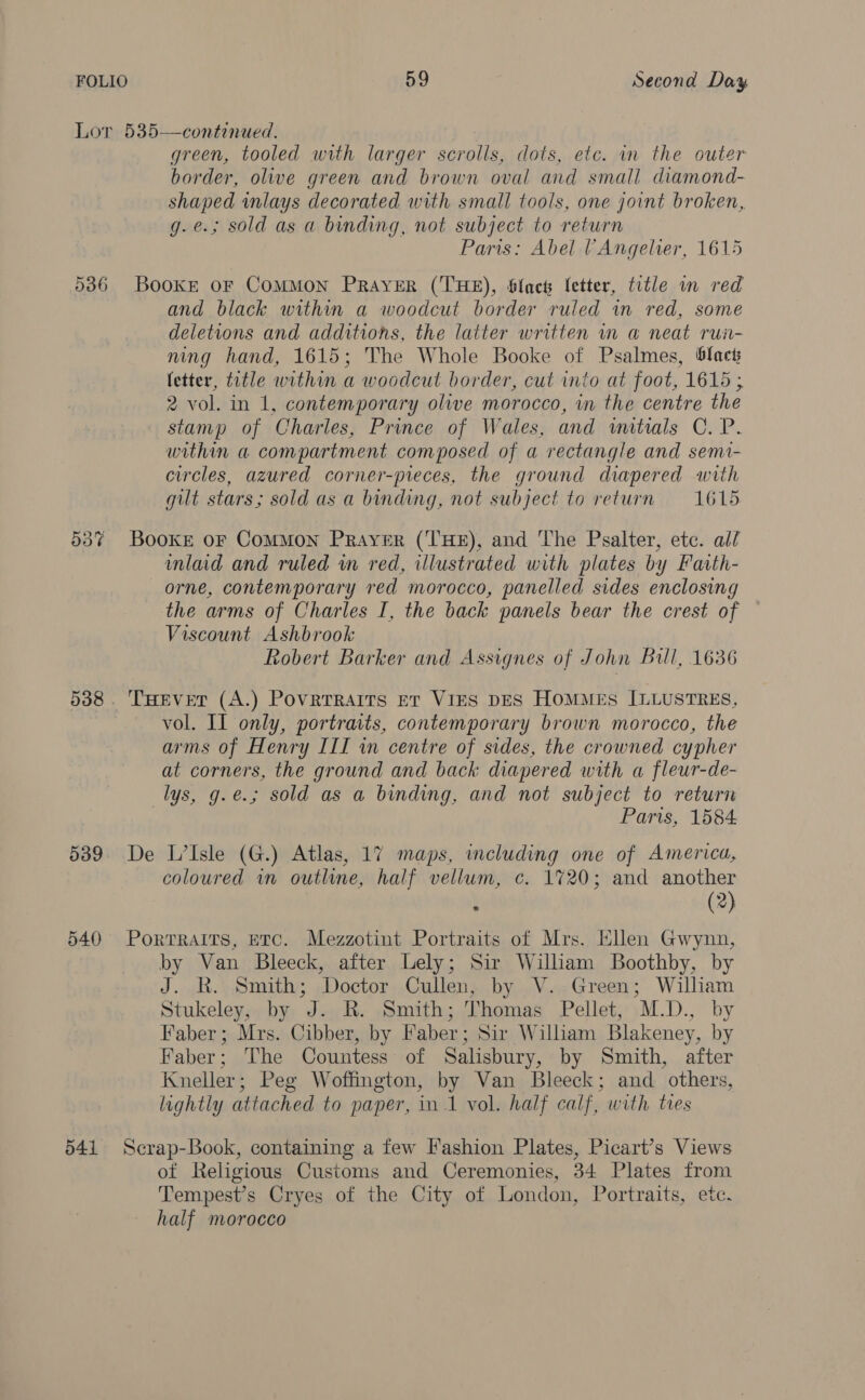 Lor 535—continued. green, tooled with larger scrolls, dots, etc. in the outer border, olive green and brown oval and small diamond- shaped inlays decorated with small tools, one joint broken, g.e.; sold as a binding, not subject to return Paris: Abel (Angelier, 1615 536 BookE oF ComMMON PRAYER (THE), Slact letter, title mm red and black within a woodcut border ruled in red, some deletions and additions, the latter written im aw neat rui- ming hand, 1615; The Whole Booke of Psalmes, black fetter, title within a woodcut border, cut into at foot, 1615 ; 2 vol. in 1, contemporary olive morocco, in the centre the stamp of Charles, Prince of Wales, and initials C. P. within a compartment composed of a rectangle and semi- circles, azured corner-pieces, the ground diapered with gilt stars; sold as a binding, not subject to return = 1615 53% Booke oF Common Prayer (THE), and The Psalter, etc. all mlad and ruled wm red, illustrated with plates by Faith- orne, contemporary red morocco, panelled sides enclosing the arms of Charles I, the back panels bear the crest of Viscount Ashbrook Robert Barker and Assignes of John Bill, 1636 538. THever (A.) Povrerraits et ViES DES HOMMES ILLUSTRES, vol. II only, portraits, contemporary brown morocco, the arms of Henry III in centre of sides, the crowned cypher at corners, the ground and back diapered with a fleur-de- _lys, g.e.; sold as a binding, and not subject to return Paris, 1584 539 De L’Isle (G.) Atlas, 17 maps, including one of America, coloured in outline, half vellum, c. 1720; and another . (2) 540 Porrrairs, etc. Mezzotint Portraits of Mrs. HNen Gwynn, by Van Bleeck, after Lely; Sir William Boothby, by J. R. Smith; Doctor Cullen, by V..Green; William Stukeley, by J. R. Smith; Thomas Pellet, M.D., by Faber; Mrs. Cibber, by Faber; Sir William Blakeney, by Faber; The Countess of Salisbury, by Smith, after Kneller; Peg Woffington, by Van Bleeck; and others, lightly attached to paper, in 1 vol. half calf, with ties 541 Scrap-Book, containing a few Fashion Plates, Picart’s Views of Religious Customs and Ceremonies, 34 Plates from Tempest’s Cryes of the City of London, Portraits, etc. half morocco
