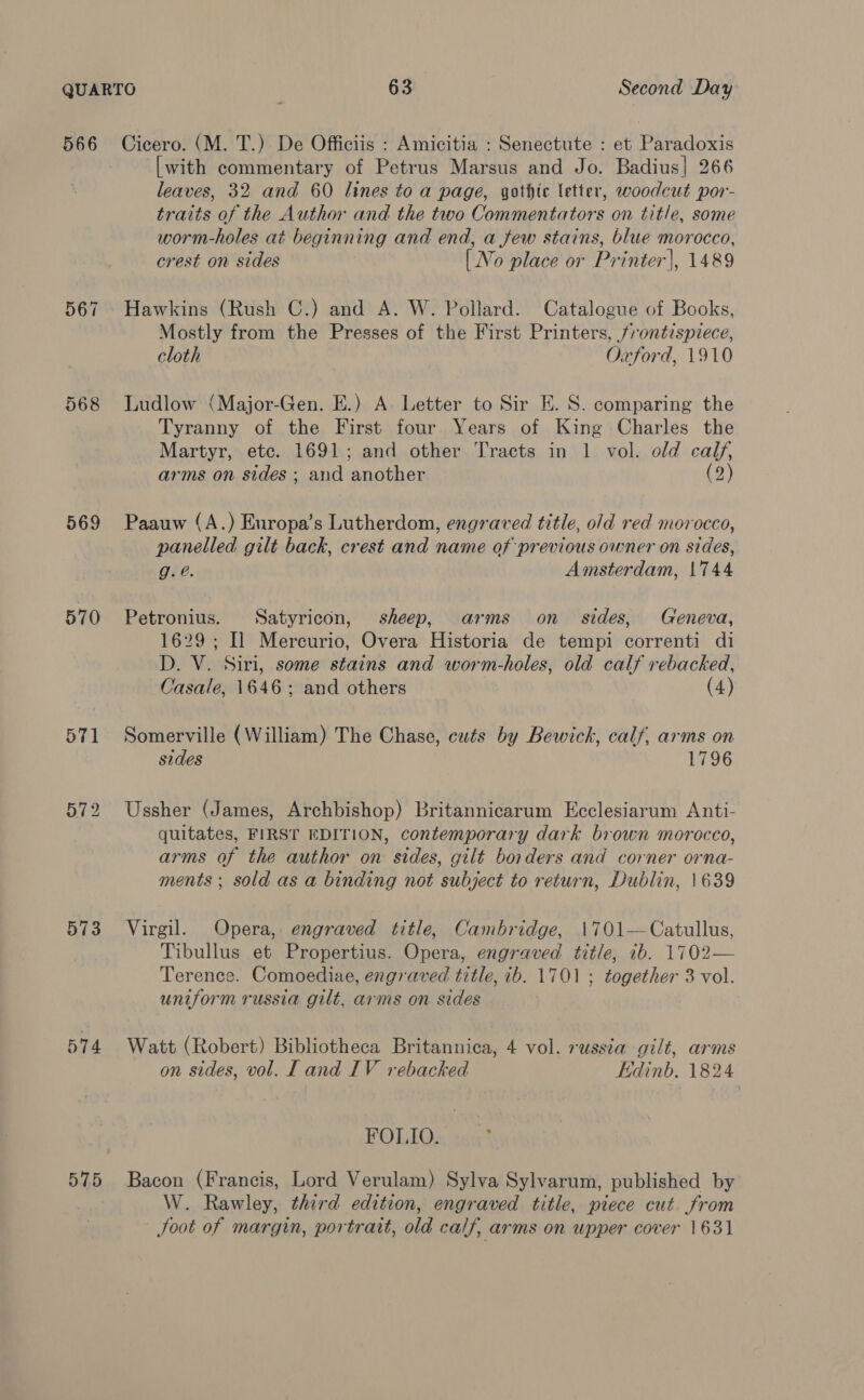 569 570 573 574 57.5 [with commentary of Petrus Marsus and Jo. Badius| 266 leaves, 32 and 60 lines to a page, gothic letter, woodcut por- traits of the Author and the two Commentators on title, some worm-holes at beginning and end, a few stains, blue morocco, crest on sides [No place or Printer], 1489 Hawkins (Rush C.) and A. W. Pollard. Catalogue of Books, Mostly from the Presses of the First Printers, frontispiece, cloth Oxford, 1910 Ludlow (Major-Gen. E.) A. Letter to Sir E. S. comparing the Tyranny of the First four Years of King Charles the Martyr, etc. 1691; and other Tracts in 1 vol. old calf, arms on sides ; and another (2) Paauw (A.) Europa’s Lutherdom, engraved title, old red morocco, panelled gilt back, crest and name of previous owner on sides, g.é. Amsterdam, 1744 Petronius. Satyricon, sheep, arms on sides, Geneva, 1629; Il Mercurio, Overa Historia de tempi correnti di D. V. Siri, some stains and worm-holes, old calf rebacked, Casale, 1646; and others (4) Somerville (William) The Chase, cuts by Bewick, calf, arms on sides 1796 Ussher (James, Archbishop) Britannicarum Ecclesiarum Anti- quitates, FIRST EDITION, contemporary dark brown morocco, arms of the author on sides, gilt borders and corner orna- ments ; sold as a binding not subject to return, Dublin, 1639 Virgil. Opera, engraved title, Cambridge, 1701—Catullus, Tibullus et Propertius. Opera, engraved title, ib. 1702— Terence. Comoediae, engraved title, 1b. 1701 ; together 3 vol. uniform russia gilt, arms on sides Watt (Robert) Bibliotheca Britannica, 4 vol. russia gilt, arms on sides, vol. L and IV rebacked Edinb. 1824 FOLIO. Bacon (Francis, Lord Verulam) Sylva Sylvarum, published by W. Rawley, third edition, engraved title, piece cut from