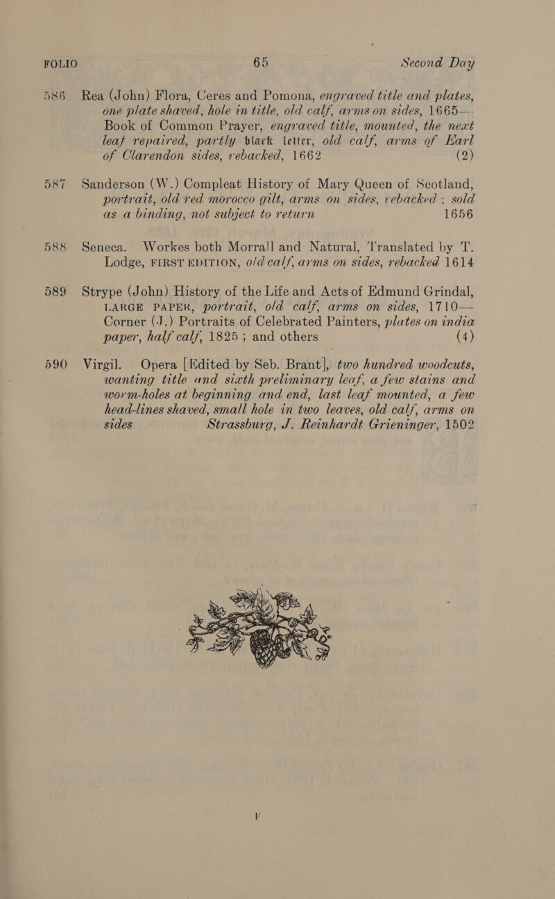 586 Rea (John) Flora, Ceres and Pomona, engraved title and plates, one plate shaved, hole in title, old calf, arms on sides, 1665—- Book of Common Prayer, engraved title, mounted, the next leat repaired, partly black (etter, old calf, arms of Earl of Clarendon sides, rebacked, 1662 (2) 587 Sanderson (W.) Compleat History of Mary Queen of Scotland, portratt, old red morocco gilt, arms on sides, rebacked ; sold as a binding, not subject to return 1656 588 Seneca. Workes both Morrall and Natural, '‘l'ranslated by T. Lodge, FIRST EDITION, o/d calf, arms on sides, rebacked 1614 589 Strype (John) History of the Life and Acts of Edmund Grindal, LARGE PAPER, portrait, o/d calf, arms on sides, 1710— Corner (J.) Portraits of Celebrated Painters, plates on india paper, half calf, 1825 ; and others (4) 590 Virgil. Opera [Edited by Seb. Brant], two hundred woodcuts, wanting title and sixth preliminary leaf, a few stains and worm-holes at beginning and end, last leaf mounted, a few head-lines shaved, small hole in two leaves, old calf, arms on sides Strassburg, J. Reinhardt Grieninger, 1502 