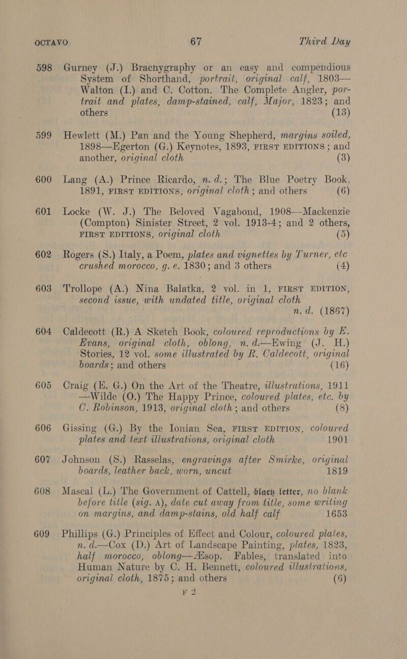 598 599 600 601 602 603 604 605 606 607 608 609 Gurney (J.) Brachygraphy or an easy and compendious System of Shorthand, portrait, original calf, 1803— Walton (1.) and C. Cotton. The Complete Angler, por- trait and plates, damp-stained, calf, Major, 1823; and others (13) Hewlett (M.) Pan and the Young Shepherd, margins soiled, 1898—Egerton (G.) Keynotes, 1893, FIRST EDITIONS ; and another, original cloth (3) Lang (A.) Prince Ricardo, n.d.; The Blue Poetry Book, 1891, FIRST EDITIONS, original cloth; and others (6) Locke (W. J.) The Beloved Vagabond, 1908—Mackenzie (Compton) Sinister Street, 2 vol. 1913-4; and 2 others, FIRST EDITIONS, original cloth (5) Rogers (S.) Italy, a Poem, plates and vignettes by Turner, etc crushed morocco, g. e. 1830; and 3 others (4) Trollope (A.) Nina Balatka, 2 vol. in 1, FIRST EDITION, second issue, with undated title, original cloth n.d. (1867) Caldecott (R.) A Sketch Book, coloured reproductions by EF. Evans, original cloth, oblong, n.d.—Ewing (J. H.) Stories, 12 vol. some illustrated by R. Caldecott, original boards; and others (16) Craig (E. G.) On the Art of the Theatre, wdlustrations, 1911 —Wilde (O.) The Happy Prince, coloured plates, etc. by C. Robinson, 1918, original cloth ; and others (8) Gissing (G.) By the Ionian Sea, First EDITION, coloured plates and text illustrations, original cloth | 1901 Johnson (S.) Rasselas, engravings after Smirke, original boards, leather back, worn, uncut 1819 Mascal (L.) The Government of Cattell, Sfach fetter, no blank before title (sig. A), date cut away from title, some writing on margins, and damp-stains, old half calf 1653 Phillips (G.) Principles of Effect and Colour, colowred plates, n. d—Cox (D.) Art of Landscape Painting, plates, 1823, half morocco, oblong—Adsop. Fables, translated into Human Nature by C. H. Bennett, coloured illustrations, origmal cloth, 1875; and others (5)