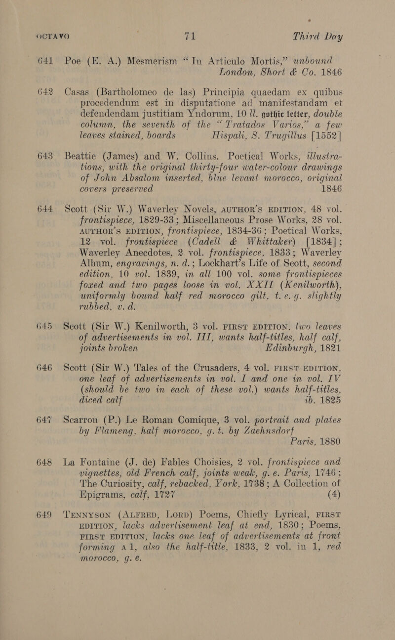 a 641 642 643 644 645 646 647 648 649 Poe (EH. A.) Mesmerism “In Articulo Mortis,” unbound London, Short &amp; Co. 1846 Casas (Bartholomeo de las) Principia quaedam ex quibus procedendum est in disputatione ad manifestandam et defendendam justitiam Yundorum, 10 //. gothic etter, double column, the seventh of the “ Tratados Varios,’ a few leaves stained, boards Mispah, 8. Trugillus [1552 | Beattie (James) and W. Collins. Poetical Works, dlustra- tions, with the original thirty-four water-colour drawings of John Absalom inserted, blue levant morocco, original covers preserved 1846 Scott (Sir W.) Waverley Novels, AUTHOR’S EDITION, 48 vol. frontispiece, 1829-33 ; Miscellaneous Prose Works, 28 vol. AUTHOR’S EDITION, frontispiece, 1834-36 ; Poetical Works, 12 vol. frontispiece (Cadell &amp; Whittaker) [1834]; Waverley Anecdotes, 2 vol. frontispiece, 1833; Waverley Album, engravings, n. d.; Lockhart’s Life of Seott, second edition, 10 vol. 1839, in all 100 vol. some frontispieces _foxed and two pages loose in vol. XXII (Kenilworth), uniformly bound half red morocco gilt, t.e.g. slightly rubbed, v.d. Scott (Sir W.) Kenilworth, 3 vol. FIRST EDITION, two leaves of advertisements in vol. III, wants half-titles, half calf, joints broken Edinburgh, 1821 Scott (Sir W.) Tales of the Crusaders, 4 vol. First EDITION, one leaf of advertisements vm vol. I and one wm vol. IV (should be two in each of these vol.) wants half-titles, diced calf ~ vb. 1825 Scarron (P.) Le Roman Comique, 3 vol. portrait and plates by Flameng, half morocco, g.t. by Zaehnsdorf Paris, 1880 La Fontaine (J. de) Fables Choisies, 2 vol. frontispiece and vignettes, old French calf, joints weak, g.e. Paris, 1746; The Curiosity, calf, rebacked, York, 1738; A Collection of Epigrams, calf, 1727 (4) TENNYSON (ALFRED, LorpD) Poems, Chiefly Lyrical, First EDITION, lacks advertisement leaf at end, 1830; Poems, FIRST EDITION, lacks one leaf of advertisements at front forming a1, also the half-title, 1833, 2 vol. in 1, red morocco, g. é.