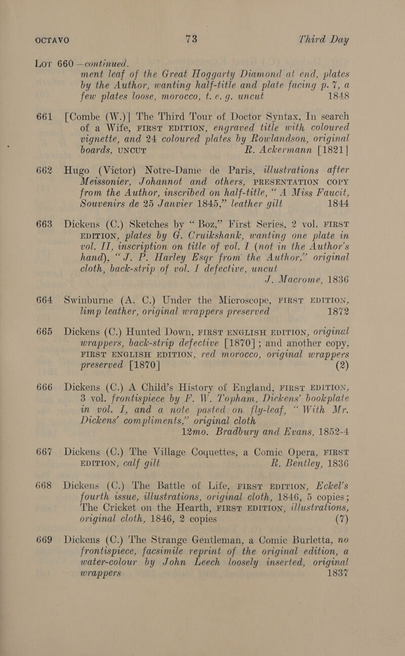 661 662 663 664 665 666 667 668 669 ment leaf of the Great Hoggarty Diamond at end, plates by the Author, wanting half-title and plate facing p.7%, a few plates loose, morocco, t. ¢. g. uncut 1848 [Combe (W.)| The Third Tour of Doctor Syntax, In search of a Wife, FIRST EDITION, engraved title with coloured vignette, and 24 coloured plates by Rowlandson, original boards, UNCUT R. Ackermann [1821] Hugo (Victor) Notre-Dame de Paris, wlustrations after Meissonier, Johannot and others, PRESENTATION COPY from the Author, mscribed on half-title, “ A Miss Faucit, Souvenirs de 25 Janvier 1845,” leather gilt 1844 Dickens (C.) Sketches by “ Boz,” First Series, 2 vol. FIRST EDITION, plates by G. Cruikshank, wanting one plate in vol. IT, inservption on ttle of vol. I (not in the Author's hand), “J. P. Harley Esqr from the Author,” original cloth, back-strip of vol. I defective, uncut J. Macrome, 1836 Swinburne (A. C.) Under the Microscope, FIRST EDITION, limp leather, original wrappers preserved 1872 Dickens (C.) Hunted Down, FIRST ENGLISH EDITION, original wrappers, back-strip defective [1870]; and another copy, FIRST ENGLISH EDITION, red morocco, original wrappers preserved [1870] Dickens (C.) A Child’s History of England, FIRST EDITION, 3 vol. frontispiece by F. W. Topham, Dickens’ bookplate m vol. I, and a note pasted on fly-leaf, “ With Mr. Dickens’ compliments,” orginal cloth 12mo. Bradbury and Evans, 1852-4 Dickens (C.) The Village Coquettes, a Comic Opera, FIRS'T EDITION, calf gilt fh. Bentley, 1836 Dickens (C.) The Battle of Life, First Eprrion, Eckel’s fourth wsue, wlustrations, original cloth, 1846, 5 copies ; The Cricket on the Hearth, First EDITION, illustrations, original cloth, 1846, 2 copies (7) Dickens (C.) The Strange Gentleman, a Comic Burletta, no frontispiece, facsimile reprint of the original edition, a water-colour by John Leech loosely inserted, original wrappers 1837