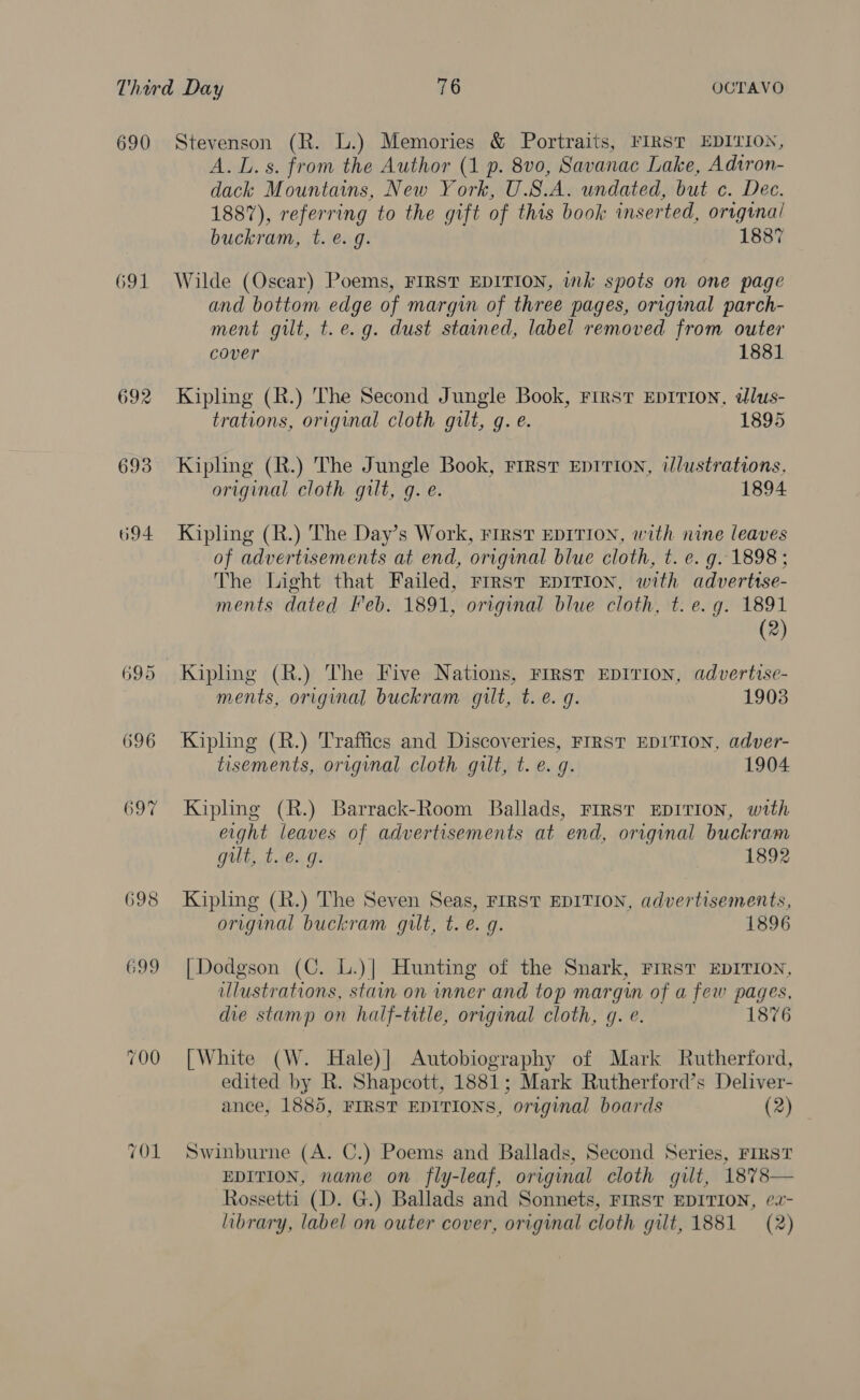 690 691 692 693 694 695 696 697 7O1 Stevenson (R. L.) Memories &amp; Portraits, FIRST EDITION, A. L.s. from the Author (1 p. 8vo0, Savanac Lake, Adtron- dack Mountains, New York, U.S.A. undated, but c. Dec. 1887), referring to the gift of this book inserted, original buckram, t. e. g. 1887 Wilde (Oscar) Poems, FIRST EDITION, ink spots on one page and bottom edge of margin of three pages, original parch- ment gilt, t.e.g. dust stained, label removed from outer cover 1881 Kiphng (R.) The Second Jungle Book, First Eprrion, ddlus- trations, original cloth gilt, g. e. 1895 Kipling (R.) The Jungle Book, FIRST EDITION, illustrations, original cloth gilt, g. e. 1894 Kipling (R.) The Day’s Work, First EDITION, with nine leaves of advertisements at end, original blue cloth, t. e. g. 1898 ; The Light that Failed, rrrst EDITION, with adverttse- ments dated Feb. 1891, original blue cloth, t. e.g. 1891 (2) Kipling (R.) The Five Nations, First EDITION, advertise- ments, original buckram gilt, t.e. g. 1903 Kipling (R.) Traffics and Discoveries, FIRST EDITION, adver- tisements, original cloth gilt, t. e.g. 1904 Kipling (R.) Barrack-Room Ballads, FIRST EDITION, with eight leaves of advertisements at end, original buckram gilt, t.e. 9. 1892 Kipling (R.) The Seven Seas, FIRST EDITION, advertisements, original buckram gilt, t. e. g. 1896 [Dodgson (C. L.)| Hunting of the Snark, FIRST EDITION, illustrations, stain on inner and top margin of a few pages, die stamp on half-title, original cloth, gq. e. 1876 [White (W. Hale)| Autobiography of Mark Rutherford, edited by R. Shapcott, 1881; Mark Rutherford’s Deliver- ance, 1885, FIRST EDITIONS, original boards (2) Swinburne (A. C.) Poems and Ballads, Second Series, FIRST EDITION, name on fly-leaf, original cloth gilt, 1878 Rossetti (D. G.) Ballads and Sonnets, FIRST EDITION, ¢2- 