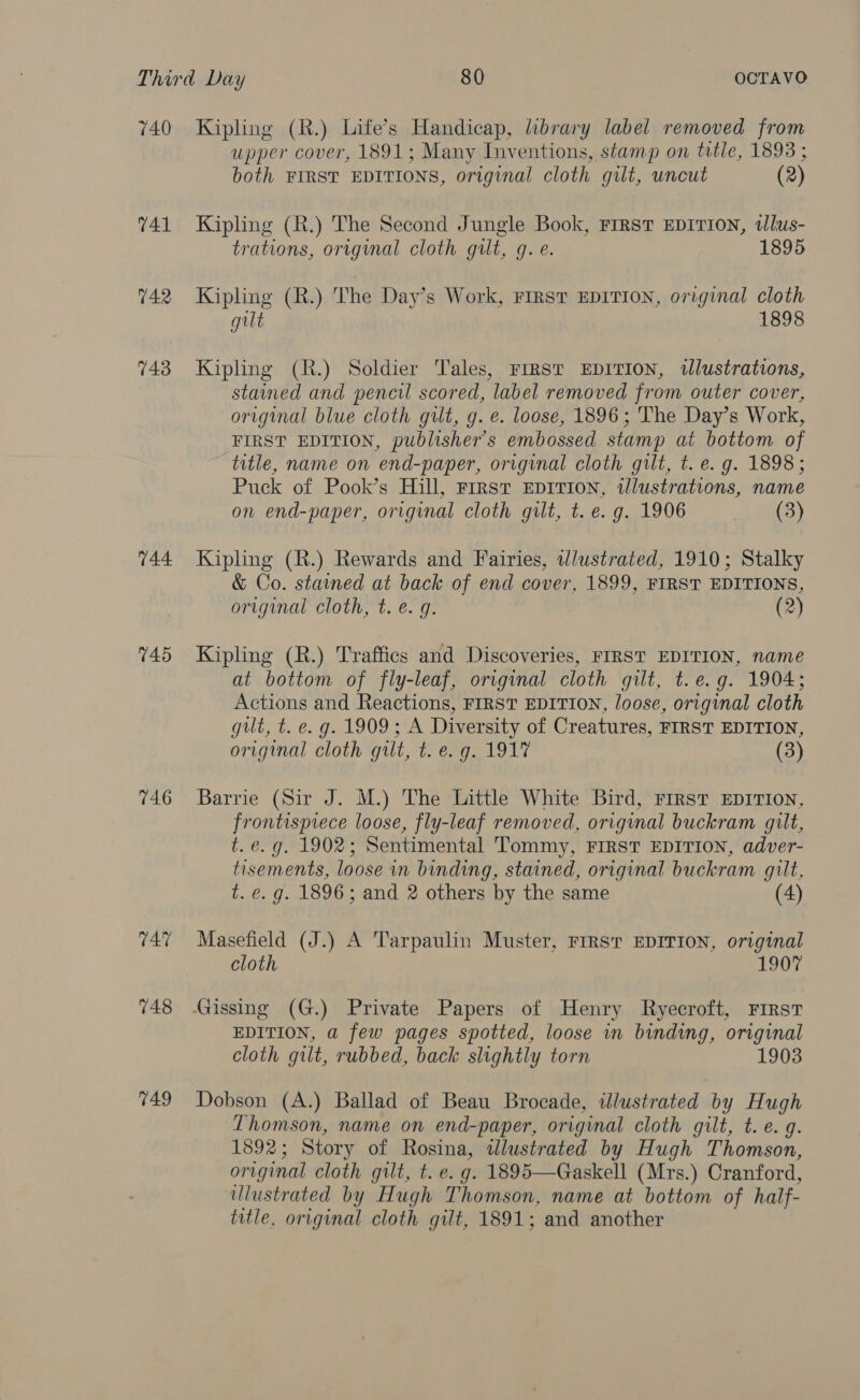 740 741 742 743 744 145 746 749 Kipling (R.) Life’s Handicap, library label removed from upper cover, 1891; Many Inventions, stamp on title, 1893 ; both FIRST EDITIONS, original cloth gilt, uncut (2) Kipling (R.) The Second Jungle Book, First EDITION, tlus- trations, original cloth gilt, g. e. 1895 Kipling (R.) The Day’s Work, FIRST EDITION, original cloth gilt 1898 Kipling (R.) Soldier Tales, Frrst EDITION, illustrations, stained and pencil scored, label removed from outer cover, original blue cloth gilt, g. e. loose, 1896; The Day’s Work, FIRST EDITION, publisher's embossed stamp at bottom of title, name on end-paper, original cloth gut, t. e. g. 1898; Puck of Pook’s Hill, First EDITION, illustrations, name on end-paper, original cloth gilt, t. e. g. 1906 (3) Kipling (R.) Rewards and Fairies, wlustrated, 1910; Stalky &amp; Co. stained at back of end cover, 1899, FIRST EDITIONS, original cloth, t. e.g. (2) Kipling (R.) Traffics and Discoveries, FIRST EDITION, name at bottom of fly-leaf, original cloth gilt, t.e.g. 1904; Actions and Reactions, FIRST EDITION, loose, original cloth gilt, t. e.g. 1909; A Diversity of Creatures, FIRST EDITION, original cloth gilt, t. e.g. 1917 (3) Barrie (Sir J. M.) The Little White Bird, First EDITION, frontispiece loose, fly-leaf removed, original buckram gilt, t. e.g. 1902; Sentimental Tommy, FIRST EDITION, adver- tisements, loose in binding, stained, original buckram gilt, t. e. g. 1896; and 2 others by the same (4) Masefield (J.) A Tarpaulin Muster, FIRST EDITION, original cloth 190° EDITION, a few pages spotted, loose in binding, original cloth gilt, rubbed, back slightly torn 1903 Dobson (A.) Ballad of Beau Brocade, illustrated by Hugh Thomson, name on end-paper, original cloth gilt, t. e.g. 1892 ; Story of Rosina, wlustrated by Hugh Thomson, original cloth gilt, t. e. g. 1895—Gaskell (Mrs.) Cranford, ulustrated by Hugh Thomson, name at bottom of half- title, original cloth gilt, 1891; and another