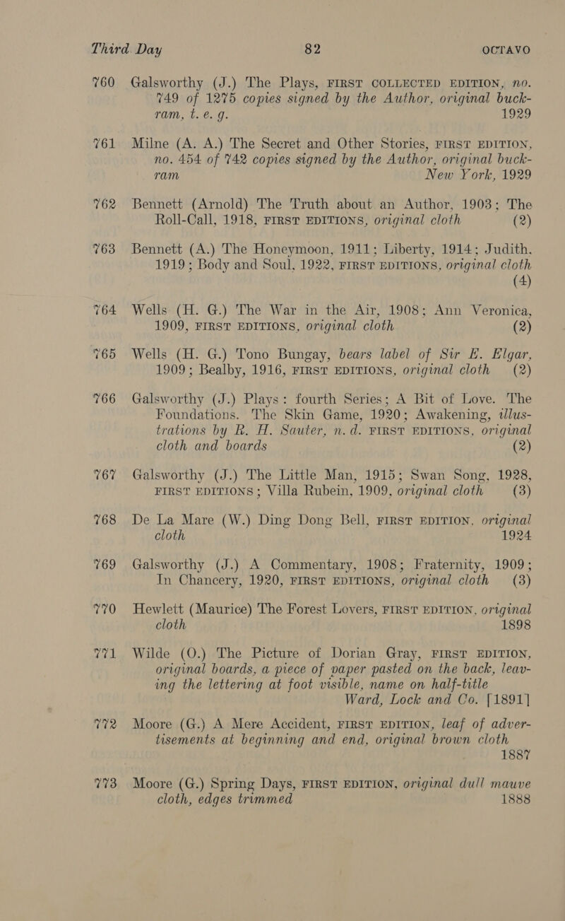 760 761 773 Galsworthy (J.) The Plays, FIRST COLLECTED EDITION, n0. 749 of 1275 copies signed by the Author, original buck- ram, t. €. g. 1929 Milne (A. A.) The Secret and Other Stories, FIRST EDITION, no. 454 of 742 copies signed by the Author, original buck- ram New York, 1929 Bennett (Arnold) The Truth about an Author, 1903; The Roll-Call, 1918, FIRST EDITIONS, original cloth (2) Bennett (A.) The Honeymoon, 1911; Liberty, 1914; Judith. 1919 ; Body and Soul, 1922, FIRST EDITIONS, original cloth (4) Wells: (H. G.) The War in the Air, 1908; Ann Veronica, 1909, FIRST EDITIONS, original cloth (2) Wells (H. G.) Tono Bungay, bears label of Sir HE. Elgar, 1909; Bealby, 1916, FIRST EDITIONS, original cloth (2) Galsworthy (J.) Plays: fourth Series; A Bit of Love. The Foundations. The Skin Game, 1920; Awakening, tlus- trations by Rk. H. Sauter, n.d. FIRST EDITIONS, original cloth and boards (2) Galsworthy (J.) The Little Man, 1915; Swan Song, 1928, FIRST EDITIONS ; Villa Rubein, 1909, original cloth (3) De La Mare (W.) Ding Dong Bell, First Epirion, original cloth 1924 Galsworthy (J.) A Commentary, 1908; Fraternity, 1909; In Chancery, 1920, FIRST EDITIONS, original cloth (3) Hewlett (Maurice) The Forest Lovers, FIRST EDITION, original cloth 1898 Wilde (O.) The Picture of Dorian Gray, FIRST EDITION, original boards, a piece of naper pasted on the back, leav- ing the lettering at foot visible, name on half-title Ward, Lock and Co. [1891] Moore (G.) A Mere Accident, First EDITION, leaf of adver- tisements at beginning and end, original brown cloth 1887 Moore (G.) Spring Days, FIRST EDITION, original dull mauve cloth, edges trummed 1888